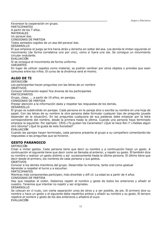 Juegos y Diná micas
11
Favorecer la cooperación en grupo.
PARTICIPANTES
A partir de los 7 años.
MATERIALES
Un paracaí das.
CONSIGNAS DE PARTIDA
Todos sentados cogidos de un asa del paracaí das.
DESARROLLO
El que empieza el juego se tira hacia atrás y derecha sin soltar del asa. Los demás le imitan siguiendo el
movimiento (de forma correlativa uno por uno), como si fuera una ola. Se consigue un movimiento
circular ondulante.
EVALUACIÓN
Si se consigue el movimiento de forma uniforme.
VARIANTES
En lugar de utilizar zapatos como material, se podrán cambiar por otros objetos o prendas que sean
comunes entre los niños. El curso de la dinámica será el mismo.
ALGO DE TI
DEFINICIÓN
Los participantes hacen preguntas con las letras de un nombre
OBJETIVOS
Conocer información especí fica diversa de los participantes
PARTICIPANTES
Grupo, clase, ... a partir de 10 años, en parejas.
CONSIGNAS DE PARTIDA
Prestar atención a la información dada y respetar las respuestas de los demás.
DESARROLLO
El grupo es subdividido en parejas. Cada persona en la pareja dice o escribe su nombre en una hoja de
papel. Con las letras de su nombre la otra persona debe formular cualquier tipo de pregunta (puede
depender de la situación). En las preguntas cualquiera de sus palabras debe empezar por la letra
correspondiente del nombre, desde la primera hasta la última. Cuando una persona haya terminado
empieza la siguiente. Por ejemplo: CRIS ¿Te gustan los Caramelos? ¿Qué te hace Reí r? ¿Hablas algún
otro Idioma? ¿Qué te gusta de esta Sociedad?
EVALUACIÓN
Cuando las parejas hayan terminado, cada persona presenta al grupo a su compañero comentando las
respuestas a las preguntas que se hicieron.
GESTO PARANOICO
DEFINICIÓN
Crear e imitar gestos. Cada persona tiene que decir su nombre y a continuación hacer un gesto. A
continuación el siguiente tiene que decir como se llamaba al anterior, y repetir su gesto. Él también dice
su nombre y realizar un gesto distinto y así sucesivamente hasta la última persona. El último tiene que
decir desde el primero, los nombres de cada persona y sus gestos.
OBJETIVOS
Conocer a los demás miembros del grupo. Desarrollar la memoria, tanto oral como gestual
Aprender a respetar el turno y a escuchar.
PARTICIPANTES
Mientras más componentes participen, más divertido y difí cil. La edad es a partir de 4 años
CONSIGNAS DE PARTIDA
Hay que respetar el orden. Debemos repetir el nombre y gesto de todos los anteriores y añadir el
nuestro. Tenemos que intentar no repetir y ser originales.
DESARROLLO
Se colocan en cí rculo, con cierta separación unos de otros y a ser posible, de pie. El primero dice su
nombre y hace un gesto y el siguiente debe repetirlos ambos y añadir su nombre y su gesto. El tercero
repetirá el nombre y gesto de los dos anteriores y añadirá el suyo.
EVALUACIÓN
 