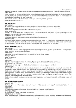 Juegos y Diná micas
12
Bastará con que se vayan repitiendo los nombres y gestos, aunque sea con ayuda de los compañeros
VARIANTE
Todo el grupo en cí rculo. Una persona comienza diciendo su nombre acompañado de un gesto, saltos,
saludo, baile, etc. y todos lo repiten, así sucesivamente hasta que todos han dicho su nombre con su
gesto y todo el grupo lo ha ido repitiendo.
La variante la enví a Mª Carmen del Barrio y le llama "repetimos gestos".
Otra variante es "me pica".
EL ABOGADO
DEFINICIÓN
El coordinador pregunta datos básicos y responde el compañero del al lado (abogado).
OBJETIVOS
Conocer a las personas dentro de un determinado grupo
PARTICIPANTES
La edad de los participantes puede ser de los 8 años en adelante. El número de participantes puede ser
variado, con preferencia de 10 personas o 30.
CONSIGNAS DE PARTIDA
Solo es importante que se mantengan dentro de la ronda o turno
DESARROLLO
Consiste colocar en una ronda personas que pueden ser entre 10 a 30 o más, entonces empezando de
un extremo la persona siguiente va a ser su abogado y así sucesivamente, entonces el coordinador
pregunta algo a una persona (su nombre o edad) y el que responde es su abogado.
BUSCANDO PAREJA
DEFINICIÓN
El animador reparte entre el grupo diferentes objetos (caramelos, piezas geométricas..) Cada persona
debe buscar a su pareja y presentarse.
OBJETIVOS
Favorecer el primer contacto entre los miembros de un grupo nuevo
Romper el hielo
PARTICIPANTES
Indiferente
MATERIAL
Objetos diferentes (caramelos de colores, figuras geométricas de diferentes formas...)
CONSIGNAS DE PARTIDA
Cada persona va a coger un objeto de la bolsa sin mirar y no se puede cambiar.
DESARROLLO
El animador introduce en una bolsa o caja una serie de parejas de objetos, por ejemplo caramelos de
diferentes colores. Va pasando la caja por todo el grupo para que cada persona coja una pieza sin mirar.
Cada persona tiene que buscar a su pareja, por ejemplo los que ha elegido el caramelo de color rojo, se
sientan juntos y hablan entre ellos diciendo el nombre, sus aficiones, que le gusta hacer en su tiempo
libre. Se indica al grupo que han de estar muy atentos a lo que les diga el compañero ya que luego ellos
tendrán que presentarlo al resto del grupo.
Cada miembro de la pareja presenta después a la persona con la que ha estado hablando al resto del
grupo.
EL BOLÍGRAFO LOCO
DEFINICIÓN
Se hace girar un bolí grafo y hacia quién apunte debe decir el nombre y alguna caracterí stica de un
compañero
OBJETIVOS
Conocimiento de los nombres del grupo y de alguna caracterí stica personal.
PARTICIPANTES
A partir de los 8 años. El número es ilimitado
CONSIGNAS DE PARTIDA
En la primera vuelta, cada participante dice su nombre y una cualidad suya que le parezca determinante.
 