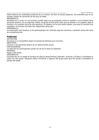 Juegos y Diná micas
13
Debe tratarse de cualidades positivas de un mismo. Se dice en pocas palabras. Es preferible que no se
puedan repetir lar personas de las que se hable.
DESARROLLO
Sentados en cí rculo, en una primera vuelta cada uno se presenta y dice su nombre y una caracterí stica
personal positiva. En la segunda vuelta, se girará el bolí grafo para que al señalar a un jugador diga el
nombre y la caracterí stica de otra persona. El objetivo no es que todos hablen, sino que se nombre una
cualidad y el nombre de todos los integrantes del grupo.
DESARROLLO
La evaluación será positiva si los participantes han retenido algunos nombres y caracterí sticas del resto
de compañeros/as.
PAREJAS
DEFINICIÓN
Se busca a un compañero según la pareja de famosos que nos toco.
OBJETIVOS
Conocer a las personas dentro de un determinado grupo
PARTICIPANTES
La edad de los participantes puede ser de los 6 años en adelante.
MATERIAL
Papel y bolí grafo.
DESARROLLO
Consiste dar en un papel el nombre de alguna parea famosa (ejemplo: el gordo y el flaco) y entregarlo a
cada uno del grupo. Después deben encontrar a alguien del grupo para que les ayude a presentar la
pareja del papel.
 