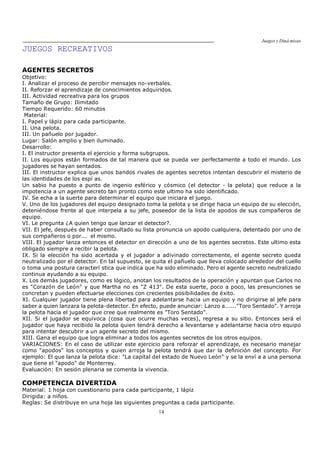 Juegos y Diná micas
14
JUEGOS RECREATIVOS
AGENTES SECRETOS
Objetivo:
I. Analizar el proceso de percibir mensajes no-verbales.
II. Reforzar el aprendizaje de conocimientos adquiridos.
III. Actividad recreativa para los grupos
Tamaño de Grupo: Ilimitado
Tiempo Requerido: 60 minutos
Material:
I. Papel y lápiz para cada participante.
II. Una pelota.
III. Un pañuelo por jugador.
Lugar: Salón amplio y bien iluminado.
Desarrollo:
I. El instructor presenta el ejercicio y forma subgrupos.
II. Los equipos están formados de tal manera que se pueda ver perfectamente a todo el mundo. Los
jugadores se hayan sentados.
III. El instructor explica que unos bandos rivales de agentes secretos intentan descubrir el misterio de
las identidades de los espí as.
Un sabio ha puesto a punto de ingenio esférico y cósmico (el detector - la pelota) que reduce a la
impotencia a un agente secreto tan pronto como este ultimo ha sido identificado.
IV. Se echa a la suerte para determinar el equipo que iniciara el juego.
V. Uno de los jugadores del equipo designado toma la pelota y se dirige hacia un equipo de su elección,
deteniéndose frente al que interpela a su jefe, poseedor de la lista de apodos de sus compañeros de
equipo.
VI. Le pregunta ¿A quien tengo que lanzar el detector?.
VII. El jefe, después de haber consultado su lista pronuncia un apodo cualquiera, detentado por uno de
sus compañeros o por... el mismo.
VIII. El jugador lanza entonces el detector en dirección a uno de los agentes secretos. Este ultimo esta
obligado siempre a recibir la pelota.
IX. Si la elección ha sido acertada y el jugador a adivinado correctamente, el agente secreto queda
neutralizado por el detector. En tal supuesto, se quita el pañuelo que lleva colocado alrededor del cuello
o toma una postura caracterí stica que indica que ha sido eliminado. Pero el agente secreto neutralizado
continua ayudando a su equipo.
X. Los demás jugadores, como es lógico, anotan los resultados de la operación y apuntan que Carlos no
es "Corazón de León" y que Martha no es "Z 413". De esta suerte, poco a poco, las presunciones se
concretan y pueden efectuarse elecciones con crecientes posibilidades de éxito.
XI. Cualquier jugador tiene plena libertad para adelantarse hacia un equipo y no dirigirse al jefe para
saber a quien lanzara la pelota-detector. En efecto, puede anunciar: Lanzo a......"Toro Sentado". Y arroja
la pelota hacia el jugador que cree que realmente es "Toro Sentado".
XII. Si el jugador se equivoca (cosa que ocurre muchas veces), regresa a su sitio. Entonces será el
jugador que haya recibido la pelota quien tendrá derecho a levantarse y adelantarse hacia otro equipo
para intentar descubrir a un agente secreto del mismo.
XIII. Gana el equipo que logra eliminar a todos los agentes secretos de los otros equipos.
VARIACIONES: En el caso de utilizar este ejercicio para reforzar el aprendizaje, es necesario manejar
como "apodos" los conceptos y quien arroja la pelota tendrá que dar la definición del concepto. Por
ejemplo: El que lanza la pelota dice: "La capital del estado de Nuevo León" y se la enví a a una persona
que tiene el "apodo" de Monterrey.
Evaluación: En sesión plenaria se comenta la vivencia.
COMPETENCIA DIVERTIDA
Material: 1 hoja con cuestionario para cada participante, 1 lápiz
Dirigida: a niños.
Reglas: Se distribuye en una hoja las siguientes preguntas a cada participante.
 