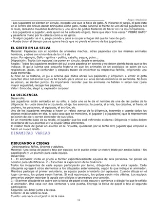 Juegos y Diná micas
16
- Los jugadores se sientan en circulo, excepto uno que la hace de gato. Al iniciarse el juego, el gato esta
en el centro del circulo dando brinquitos como gato, hasta ponerse al frente de uno de los jugadores del
cí rculo, lanzando maullidos lastimeros y una serie de gestos tratando de hacer reí r a los compañeros.
- Los jugadores o jugador, ante quien se ha colocado el gato, tiene que decir tres veces " POBRE GATO"
y pasarle la mano por la cabeza como a los gatos.
- Si algún jugador se rí e, paga prenda y pasa a ocupar el lugar del que la hace de gato.
- Puede durar el tiempo que se quiera hasta que no pierda el animo de los jugadores.
EL GRITO EN LA SELVA
Material: Papeletas con el nombre de animales machos; otras papeletas con las mismas animales
hembras, y otros con el nombre de la crí a de
estos. Por ejemplo, Gallo - gallina - pollito; caballo, yegua, potro...
Disposición: Todos (sin equipos) se ponen en circulo, de pie o sentados.
Reglas: Todos los jugadores reciben del guí a una papeleta en secreto y no deben abrirla hasta que se les
indique. El guí a cuenta una pequeña historia en que los animales de un zoológico se salen de sus
respectivas jaulas, se confunden y después tratan de encontrar su respectiva familia, originando una
bulla tremenda.
Al final de la historia, el guí a ordena que todos abran sus papeletas y empiecen a emitir el grito
caracterí stico del animal que les ha tocado, para ubicar así a los demás miembros de su familia. No bien
se ubican, se sientan juntos. Es importante recordar que los animales no hablan ni saben leer (para
mayor seguridad, recoger los papeles).
Valor: Emoción, alegrí a, expresión corporal.
LA DILIGENCIA
Desarrollo:
Los jugadores están sentados en su silla, a cada uno se le da el nombre de una de las partes de la
diligencia: la rueda derecha o izquierda, el eje, los asientos, la puerta, el arnés, los caballos, el freno, el
cochero, los pasajeros, el equipaje, el estribo, etc
Uno de los jugadores empieza a hacer un relato acerca de la diligencia, trayendo a cuenta todos los
objetos relacionados en ella. A cada cosa que se mencione, el jugador ( o jugadores) que la representen
se ponen de pie y corren alrededor de sus sillas.
En un momento dado de su relato, el jugador que los está refiriendo exclama: Diligencia y todos deben
levantarse de sus asientos e ir a ocupar otros diferentes.
El relator trata de ganar un asiento en la revuelta, quedando por lo tanto otro jugador que empiece a
hacer un nuevo relato.
DINAMICAS VARIAS
DIBUJANDO A CIEGAS
Destinatarios: Niños, jóvenes y adultos.
Material: Una bolsa de papel o tela por equipo; se le puede pintar un rostro triste por ambos lados - Un
papelógrafo y un plumón para cada equipo.
Desarrollo:
1.- El animador invita al grupo a formar espontáneamente equipos de seis personas. Se ponen un
nombre para identificarse. 2.- Escuchan la explicación de la dinámica:
Todos los integrantes de cada equipo participarán por turno, dibujando con la vista tapada. Cada
dibujante agregará otros elementos a los dibujados anteriormente, según lo que indique el animador.
Mientras participa el primer voluntario, su equipo puede orientarlo con aplausos. Cuando dibuje en el
lugar correcto, los golpes serán fuertes. Si está equivocado, los golpes serán más débiles. Los equipos
contrarios pueden estorbar la ayuda con silbidos o tarareando una canción.
3.- El primer dibujante se cubre con la bolsa de papel o tela oscura y comienza a dibujar lo que le señala
el animador. Una casa con dos ventanas y una puerta. Entrega la bolsa de papel o tela al segundo
participante.
Segundo: un árbol junto a la casa.
Tercero: el sol sobre la casa.
Cuarto: una vaca en el jardí n de la casa.
 