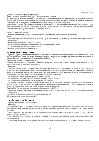 Juegos y Diná micas
17
Quinto: la cordillera detrás de la casa.
Sexto: el papá, la mamá y su hijo caminando hacia la casa.
4.- Participa el equipo número 2. Lo hace de la misma manera que el anterior. La dinámica continúa
igual hasta que intervienen todos los equipos. El motivo que se dibuja es siempre el mismo. Al final se
comparan los papelógrafos. Gana el equipo cuyo dibujo es el mejor logrado.
Evaluación: ¿Cómo se sintieron durante la experiencia? ¿Qué momento les resultó más difí cil? ¿Qué
descubrieron de los demás? ¿Sintieron el apoyo de su equipo? ¿Cómo podrí a relacionarse la dinámica
con la vida de este grupo? ¿Cómo se sienten ahora?
Tareas con la comunidad
Objetivo: Reflexionar y llegar a compromisos concretos de servicios en la comunidad.
Reglas:
- Separarse en pequeños grupos y analizar ¿Qué necesidades, que retos y desafí os existen en nuestra
comunidad?
- Realizar un plenario y puesta en común.
- Analizar cómo podemos, preparamos para afrontar estos retos
(el compromiso, sentido de misión, etc.)
- Asumir un compromiso y realizarlo.
ACENTUAR LO POSITIVO
Objetivo: Lograr que las personas puedan derribar las barreras impuestas por ellas mismas debido a que
no les permiten tener un buen concepto propio; mejorar la imagen de ellas mismas mediante el
intercambio de comentarios y cualidades personales.
Tamaño de Grupo: 20 participantes
Tiempo Requerido: 10 minutos. Material: Ninguno Lugar: Un salón amplio que permita a los
participantes estar sentados y comentar.
Desarrollo:
I. Muchos hemos crecido con la idea de que no es "correcto" el auto elogio o, para el caso, elogiar a
otros. Con este ejercicio se intenta cambiar esa actitud al hacer que equipos de dos personas compartan
algunas cualidades personales entre ellos. En este ejercicio, cada persona le da a su compañero la
respuesta a una, dos o las tres dimensiones siguientes sugeridas:
Dos atributos fí sicos que me agradan de mí mismo.
Dos cualidades de personalidad que me agradan de mí mismo.
Una capacidad o pericia que me agradan de mí mismo.
II. Explique que cada comentario debe ser positivo. No se permiten comentarios negativos. (Dado que la
mayor parte de las personas no ha experimentado este encuentro positivo, quizás necesiten un ligero
empujón de parte de usted para que puedan iniciar el ejercicio).
Evaluación: Se les aplicara unas preguntas para su reflexión:
Cuantos de ustedes, al hacer el trabajo asignado, se sonrió ligeramente, miró a su compañero y le dijo,
"Tú primero"?
Fue difí cil señalar una cualidad al iniciar el ejercicio?
Cómo considera ahora el ejercicio?
¡LEVÁNTESE Y SIÉNTESE !
Objetivo: Animación, Concentración.
Desarrollo:
Todos sentados en circulo. El coordinador empieza contando cualquier historia inventada. cuando dentro
del relato dice la palabra "quien" todos se deben levantar, y cuando dice la palabra "no", todos deben
sentarse.
Cuando alguien ( no se levanta o no se sienta en el momento en que se dice "quien" o "no", sale del
juego o da una prenda.
El coordinador puede iniciar la historia y señalar a cualquier participante para que la continúe y así
sucesivamente.
El que narra la historia, debe hacerlo rápidamente para darle agilidad; si no lo hace, también pierde.
 