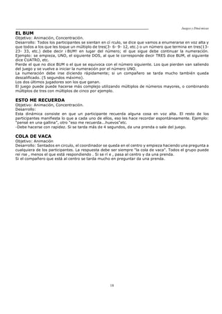 Juegos y Diná micas
18
EL BUM
Objetivo: Animación, Concentración.
Desarrollo: Todos los participantes se sientan en cí rculo, se dice que vamos a enumerarse en voz alta y
que todos a los que les toque un múltiplo de tres(3- 6- 9- 12, etc.) o un número que termina en tres(13-
23- 33, etc.) debe decir ¡ BUM! en lugar del número; el que sigue debe continuar la numeración.
Ejemplo: se empieza, UNO, el siguiente DOS, al que le corresponde decir TRES dice BUM, el siguiente
dice CUATRO, etc.
Pierde el que no dice BUM o el que se equivoca con el número siguiente. Los que pierden van saliendo
del juego y se vuelve a iniciar la numeración por el número UNO.
La numeración debe irse diciendo rápidamente; si un compañero se tarda mucho también queda
descalificado. (5 segundos máximo).
Los dos últimos jugadores son los que ganan.
El juego puede puede hacerse más complejo utilizando múltiplos de números mayores, o combinando
múltiplos de tres con múltiplos de cinco por ejemplo.
ESTO ME RECUERDA
Objetivo: Animación, Concentración.
Desarrollo:
Esta dinámica consiste en que un participante recuerda alguna cosa en voz alta. El resto de los
participantes manifiesta lo que a cada uno de ellos, eso les hace recordar espontáneamente. Ejemplo:
"pensé en una gallina", otro "eso me recuerda...huevos"etc.
-Debe hacerse con rapidez. Si se tarda más de 4 segundos, da una prenda o sale del juego.
COLA DE VACA
Objetivo: Animación
Desarrollo: Sentados en circulo, el coordinador se queda en el centro y empieza haciendo una pregunta a
cualquiera de los participantes. La respuesta debe ser siempre "la cola de vaca". Todos el grupo puede
reí rse , menos el que está respondiendo . Si se rí e , pasa al centro y da una prenda.
Si el compañero que está al centro se tarda mucho en preguntar da una prenda.
 