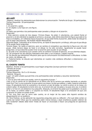 Juegos y Diná micas
23
DINAMICAS DE COMUNICACION
¿ES ASÍ?
Objetivo: Analizar los elementos que distorsionan la comunicación. Tamaño de Grupo: 20 participantes.
Tiempo Requerido: 20 participantes.
Material:
I. Un pizarrón y gises.
II. Un objeto o una hoja con una figura.
Lugar:
Un salón que permita a los participantes estar parados y dibujar en el pizarrón.
Desarrollo:
I. Este ejercicio consta de tres etapas: Primera Etapa: Se piden 2 voluntarios, uno estará frente al
pizarrón y el otro dándole la espalda al primero y al grupo, éste último describirá la figura que está en la
hoja (o el objeto), sin voltearse hacia el pizarrón. El que está frente al pizarrón, debe tratar de dibujar lo
que le están describiendo. NO PUEDE HACER PREGUNTAS.
Segunda Etapa: Colocados de la misma forma, se repite la descripción y el dibujo, sólo que el que dibuja
SI se puede hacer preguntas.
Tercera Etapa: Se repite el ejercicio, pero se cambia al compañero que describe la figura por otro del
grupo. (Esta tercera etapa se hace si el dibujo no ha sido correcto). Igualmente se puede hacer
preguntas y el que describe puede mirar al pizarrón para ayudar al que dibuja.
II. Se pide a los voluntarios que cuenten cómo se sintieron durante el ejercicio, en sus distintas etapas.
III. Se comparan los dos dibujos realizados entre ellos y con el dibujo u objeto original.
IV. Se discute que elementos influyeron para que la comunicación se distorsionara o dificultara: la falta
de visión, de diálogo, etc.
V. Posteriormente, se discute qué elementos en nuestra vida cotidiana dificultan o distorsionan una
comunicación.
EL CHISTE TONTO
Objetivo: Animar a los participantes a que hagan preguntas (aunque parezcan tontas).
Tamaño de Grupo:
25 participantes.
Tiempo Requerido: De 5 a 10 minutos.
Material: Ninguno.
Lugar: Un salón amplio que permita a los participantes estar sentados y escuchar atentamente.
Desarrollo:
I. Con la cara más seria que pueda, narre lo siguiente al grupo: "
¿Han oí do el cuento de un estudiante en el último año de la carrera que estaba haciendo un estudio
cientí fico? Tení a una cucaracha, la puso sobre una mesa y le dijo que saltara; y saltó, hasta la orilla de la
mesa. El estudiante tomó la cucaracha y le arrancó un par de patas. La volvió a poner en la mesa y le
ordenó saltar. El estudiante la tomó otra vez, le arrancó otro par de patas y la puso otra vez; le ordenó
saltar y lo hizo en una distancia muy pequeña. Después, le arrancó las patas que le quedaban y la puso
en la mesa. Le ordenó saltar y ni siquiera se movió. El estudiante llegó a la conclusión de que una
cucaracha sin patas se queda sorda."
II. Por muy bien que se narre este cuento, en el mejor de los casos sólo logrará sonidos de
desaprobación en su auditorio.
III. Para finalizar, se les aplicarán las siguientes preguntas para su reflexión: ¿Por qué debo contar un
cuento tan tonto? (Para que los asistentes estén menos tensos.) ¿Qué enseñanza pueden obtener de
este incidente? (Nadie debe tener miedo de hacer un enunciado o hacer una pregunta en apariencia
tontos).
 