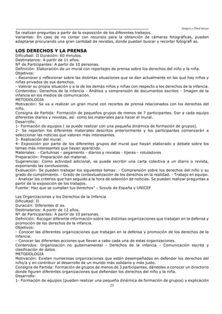 Juegos y Diná micas
25
Se realizan preguntas a partir de la exposición de los diferentes trabajos.
Variantes: En caso de no contar con recursos para la obtención de cámaras fotográficas, pueden
adaptarse procurando una gran cantidad de revistas, donde puedan buscar y recortar fotografí as.
LOS DERECHOS Y LA PRENSA
Dificultad: II Duración: 60 minutos.
Destinatarios: A partir de 11 años.
Nº de Participantes: A partir de 10 personas.
Definición: Elaboración de un mural con reportajes de prensa sobre los derechos del niño y la niña.
Objetivos:
- Reconocer y reflexionar sobre las distintas situaciones que se dan actualmente en las que hay niños y
niñas privados de sus derechos.
- Valorar su propia situación y a la de los demás niños y niñas con respecto a los derechos de la infancia.
Contenidos: Derechos de la infancia - Análisis y comprensión de documentos escritos - Imagen de la
infancia en los medios de comunicación.
METODOLOGIA
Motivación: Se va a realizar un gran mural con recortes de prensa relacionados con los derechos del
niño.
Consigna de Partida: Formación de pequeños grupos de menos de 7 participantes. Dar a cada equipo
diferentes diarios y revistas, así como los materiales para hacer el mural.
Desarrollo:
1- Formación de equipos ( se puede realizar con una pequeña dinámica de formación de grupos).
2- Se reparten los diferentes materiales descritos anteriormente y los participantes comenzarán a
seleccionar las noticias que valoren más interesantes.
3- Realización del mural.
4- Exposición por parte de los diferentes grupos del mural que hayan elaborado y debate sobre los
temas más interesantes que hayan aparecido.
Materiales: - Cartulinas - pegamento - diarios y revistas - tijeras - rotuladores
Preparación: Preparación del material.
Sugerencias: Como actividad adicional, se puede escribir una carta colectiva a un diario o revista,
exponiendo las conclusiones.
Evaluación: Se pueden trabajar los siguientes temas: - Comprensión sobre los derechos del niño y su
grado de cumplimiento. - Grado de contextualización de los derechos en la realidad. - Trabajo en equipo.
- Analizar los criterios que han seguido a la hora de selección de noticias. Se pueden realizar preguntas a
partir de la exposición de los trabajos.
Fuente: Haz que se cumplan tus derechos" - Scouts de España y UNICEF
Las Organizaciones y los Derechos de la Infancia
Dificultad: II
Duración: Diferentes dí as.
Destinatarios: A partir de 12 años.
Nº de Participantes: A partir de 10 personas.
Definición: Recoger diferente información sobre las distintas organizaciones que trabajan en la defensa y
promoción de los derechos de la infancia.
Objetivos:
- Conocer las diferentes organizaciones que trabajan en la defensa y promoción de los derechos de la
infancia.
- Conocer las diferentes acciones que llevan a cabo cada una de estas organizaciones.
Contenidos: Organización no gubernamental - Derechos de la infancia - Comunicación escrita y
clasificación de datos.
METODOLOGIA
Motivación: Existen numerosas organizaciones que están desempeñadas en defender los derechos del
niño/a y en contribuir al desarrollo de un mundo más solidario y más justo.
Consigna de Partida: Formación de grupos de menos de 3 participantes, dándoles a conocer un directorio
donde figuren diferentes organizaciones que defiendan los derechos del niño y la niña.
Desarrollo:
1- Formación de equipos (pueden realizar una pequeña dinámica de formación de grupos) y explicación
 