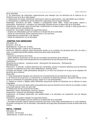 Juegos y Diná micas
26
de la actividad.
2- Se seleccionan las diferentes organizaciones que trabajan por los derechos de la infancia en un
directorio que se le da a cada equipo.
3- Elaboración de cartas, solicitando información sobre la organización y las actividades que realizan.
4- Recopilación y clasificación de las diferentes respuestas que se hayan obtenido.
Materiales: Directorio de ONG.- Folletos y propaganda sobre ONG.- Folios bolí grafos, sobres y
estampillas. Preparación: Conseguir los materiales necesarios para el desarrollo de la actividad.
Sugerencias: Se puede variar la actividad, modificando la primera parte, y dando a cada grupo dos o
tres organizaciones concretamente.
Evaluación: Se pueden trabajar los siguientes temas:
- Analizar las dificultades que han tenido en el desarrollo de la actividad.
- Grado de conocimiento de las organizaciones y sus acciones.
- Capacidad de comprensión y de relación.
- Grado de satisfacción con la actividad.
CONTRA TUS DERECHOS
Dificultad: III
Duración: 30 dí as
Destinatarios: A partir de 12 años.
Nº de Participantes: A partir de 10 personas.
Definición: Elaborar dibujos sobre situaciones donde no se cumplan los derechos del niño y la niña, y
crear un debate aportando posibles soluciones para estas situaciones.
Objetivos:
- Conocer los derechos del niño/a.
- Saber detectar situaciones en las que se incumplan los derechos de la infancia.
- Conocer que se hace ante situaciones de incumplimiento de los derechos de la infancia.
Contenidos:
Derechos de la infancia - Injusticia social - Descripción de situaciones - Participación.
METODOLOGIA
Motivación: A menudo, nuestros derechos son vulnerados, porque ni siquiera sabemos que los tenemos
o porque no sabemos muy bien cómo defenderlos. Veamos cómo.
Consigna de Partida: Cada participante dibujará en un folio una situación en la que no se respeten los
derechos de la infancia.
Desarrollo:
1- Cada participante dibujará una situación de incumplimiento de los derechos de la infancia.
2- Se reunirán en grupos de 3 y comenzarán a comentar los diferentes dibujos. (Se podrá realizar varias
veces el comentario en pequeños grupos, según el nº de participantes.)
3- Puesta en común y debate sobre diferentes situaciones donde los derechos de la infancia no sean
respetados.
4- Realizar una lluvia de ideas sobre propuestas para que los derechos de la infancia se cumplan y sobre
qué puede aportar cada uno para ello.
5- Elaboración de las conclusiones finales.
Materiales: Folios, Rotuladores, pinturas, lápices.
Preparación: Preparar los diferentes materiales.
Sugerencia: Se pueden desarrollar con posterioridad a la actividad una exposición con los dibujos
trabajados.
Evaluación: Se pueden trabajar los siguientes temas:
- Analizar las dificultades que han tenido en el desarrollo de la actividad
- Se puede comentar alguna situación personal que haya vivido algún participante en su vida cotidiana.
Se puede compaginar con la actividad, intercalando las preguntas apropiadas durante el desarrollo de la
misma.
META / DESEO
Dificultad: II
Duración: 30 minutos.
Destinatarios: A partir de 6 años.
 