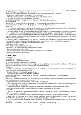 Juegos y Diná micas
27
Nº de Participantes: A partir de 15 personas.
Definición: Se trata de describir conflictos y buscar soluciones en grupo. Objetivos:
- Aprender a explicar todos los detalles de un conflicto.
- Estimular la imaginación y creatividad e la búsqueda de soluciones.
- Favorecer el apoyo del grupo ante los conflictos.
Contenidos: Conflicto - Cooperación en el grupo - Búsqueda de soluciones.
METODOLOGIA
Motivación: El trabajo que se va a realizar es un análisis de una situación determinada.
Consigna de Partida: Formación de grupos con menos de 7 participantes.
Desarrollo:
1- Se comienza hablando en voz alta de los problemas que cada cual tiene en su mente, sin discutirlos.
Se escriben de forma que todas las personas del grupo lo vean.
2- Un participante escoge el problema de la lista que le parezca más significativo (probablemente será
uno de los que haya sugerido), y lo explica detalladamente al grupo, para que todos lo entiendan.
3- A continuación todos los participantes dicen una "Meta / Deseo" o de "deseo fantasí a" que les gustarí a
que ocurriese si todo fuera posible (esto abre una variedad de posibilidades para la situación y ayuda de
definirla más claramente).
4- Después, cada cual da una solución, práctica y realista, que pueda solucionar el problema. Las Metas
/ Deseos y las soluciones se escriben y se entregan a la persona que ha sugerido el problema.
El proceso se repetirá para cada uno de los participantes.
Materiales: Pizarra y tizas.
Preparación: Preparación del material.
Evaluación: Se pueden trabajar los siguientes temas:
- Qué aportaciones se han hecho.
- Soluciones creativas y cooperativas para la resolución de conflictos.
- Sentimientos durante la dinámica.
EL COLLAGE
Dificultad: III
Duración: 90 minutos.
Destinatarios: A partir de 10 años.
Nº de Participantes: a partir de 12 personas.
Definición: Consiste en desarrollar un juego de competición para analizar las actitudes y formas de
resolución de conflictos de cada participante, ofreciendo pautas
Objetivos:
- Analizar las actitudes y formas de resolución de conflictos que provoca una dinámica competitiva, así
como diferentes maneras de afrontarla.
- Conocer técnicas de resolución de conflictos.
- Favorecer el apoyo del grupo ante los conflictos.
Contenidos: Conflicto - Cooperación en el grupo - Búsqueda de soluciones - Competitividad.
METODOLOGIA
Motivación: Se va a trabajar en tres equipos y se ha de conseguir realizar un collage con el material del
que se dispone en un tiempo determinado.
Consigna de Partida: División de los participantes en 3 grupos.
- Cada grupo tiene 20 minutos para realizar un collage que represente los cuatro conflictos diferentes
que se puedan dar en la familia.
- Todas las partes del collage han de estar pegadas a la cartulina y rotuladas menos el tí tulo.
- Antes de cumplirse los 20 minutos se han de entregar los collages al animador.
Desarrollo:
1- Una vez ofrecidas las consignas generales y dividido el grupo se reúne a los observadores y se les
explica su papel (ver anexo).
2- A continuación se les da un tiempo, antes de comenzar el trabajo, para que se organicen.
3- Justo antes de comenzar se le explica a cada grupo por separado la consigna su equipo (ver anexo),
informándoles claramente que nadie puede salirse de su papel asignado.
4- Una vez explicados los papeles a todos los grupos, se coloca el material en el centro y se da la señal
de inicio.
Materiales: 4 cartulinas, 1 barra de pegamento, 1 rotulador, 1 revista vieja.
 
