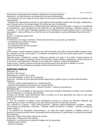 Juegos y Diná micas
28
Preparación: Preparación del material y designación de observadores.
Evaluación: En esta dinámica la evaluación es la parte fundamental.
- Se comienza con una rueda en la que cada uno sin entrar en debate, cuenta cómo se ha sentido, solo
sentimientos!.
- Después los observadores cuentan lo más objetivamente posible el desarrollo del juego, explicando a
todo el grupo cuál es la consigna especí fica del grupo que ha detectado.
- A continuación se puede abrir un debate sobre las actitudes que se han dado y se dan en un ambiente
de competición. ¿qué resultados se han obtenido con las diferentes actitudes: violentas, pasivas, no
violentas...?;¿Se han dado respuestas efectivas a los conflictos que hayan podido surgir?; ¿qué tipo de
respuestas?; ¿qué conflictos en la vida familiar se han planteado y qué posibilidades hay de solución?
Anexos:
Anexo 1: Consignas especí ficas
Observadores:
No intervení s en ningún momento. Tomad nota de todo lo que ocurra, por ejemplo:
- La estrategia que elabora el grupo.
- Su forma de organizarse.
- Las relaciones con los otros grupos.
- Frases significativas.
- Etc.
Primer Grupo: Vuestro objetivo es ganar por encima de todo, para ello os está permitido cualquier cosa.
No cooperéis con los otros grupos y no deberéis arriesgaros a que otro grupo pueda hacer un collage
mejor que el vuestro.
Segundo grupo: Trabajad en vuestro collage sin meteros con nada ni con nadie. Vuestra postura es
rehuir las dificultades o conflictos. Nunca os enfrentéis. Anote órdenes o agresiones, vuestra postura es
la sumisión y el acatamiento. Mientras no se metan con vosotros, continuad trabajando.
Tercer grupo: Vuestra consigna principal es que todo grupo tiene derecho a realizar su mural.
Debéis afrontar los conflictos que puedan producirse de forma positiva.
NUESTRA FAMILIA
Dificultad: III
Duración: 60 minutos.
Destinatarios: A partir de 11 años.
Nº de Participantes: a partir de 10 personas
Definición: Consiste en que cada participante desarrolle un gráfico sobre su actitud ante la familia.
Objetivos:
- Conocer cuanto tiempo estamos con nuestra familia.
- Conocer las actitudes que tenemos con nuestra familia.
Contenidos: Comunicación familiar - Relación familiar - Análisis de situaciones.
METODOLOGIA
Motivación: Se va a trabajar en tres equipos y tenéis que conseguir realizando un gráfico con el material
del que disponéis en un tiempo determinado.
Consigna de Partida: Cada participante hace un gráfico en el que aparezcan las horas en que cada
miembro de la familia está en su casa.
Desarrollo:
1- Una vez diseñado el gráfico, cada participante subraya en colores las distintas actitudes que
mantenemos en casa en el tiempo de que permanecemos junto al resto de la familia:
Azul: actitud frí a y pasiva. - Rojo: actitud agresiva. - Naranja: actitud dialogante y cariñosa. - Verde:
comunicación de proyectos e ilusiones. - Morado: actitud de silencio y tristeza. - Amarillo: actitud de
fiesta y alegrí a.
2- Se discuten los resultados, descubriendo, a la vista del cuadro aspectos y detalles nuevos. La
discusión se puede orientar hacia una posible toma de decisiones. Se debe tener en cuenta la diversidad
de las familias.
Materiales: Papel y bolí grafo, Lápices de colores.
Preparación: Preparación del material.
Evaluación: Los temas que se pueden trabajar son los siguientes:
- Actitud ante la familia.
- Nivel de confianza.
 