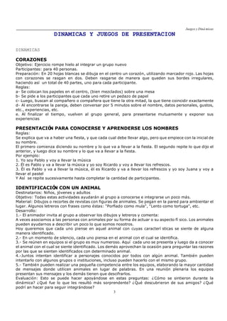 Juegos y Diná micas
3
DINAMICAS Y JUEGOS DE PRESENTACION
DINAMICAS
CORAZONES
Objetivo: Ejercicio rompe hielo al integrar un grupo nuevo
Participantes: para 40 personas.
Preparación: En 20 hojas blancas se dibuja en el centro un corazón, utilizando marcador rojo. Las hojas
con corazones se rasgan en dos. Deben rasgarse de manera que queden sus bordes irregulares,
haciendo así un total de 40 partes, uno para cada participante.
Reglas:
a- Se colocan los papeles en el centro, (bien mezclados) sobre una mesa
b- Se pide a los participantes que cada uno retire un pedazo de papel
c- Luego, buscan al compañero o compañera que tiene la otra mitad, la que tiene coincidir exactamente
d- Al encontrarse la pareja, deben conversar por 5 minutos sobre el nombre, datos personales, gustos,
etc., experiencias, etc.
e. Al finalizar el tiempo, vuelven al grupo general, para presentarse mutuamente y exponer sus
experiencias
PRESENTACIÓN PARA CONOCERSE Y APRENDERSE LOS NOMBRES
Reglas:
Se explica que va a haber una fiesta, y que cada cual debe llevar algo, pero que empiece con la inicial de
su nombre.
El primero comienza diciendo su nombre y lo que va a llevar a la fiesta. El segundo repite lo que dijo el
anterior, y luego dice su nombre y lo que va a llevar a la fiesta.
Por ejemplo:
1. Yo soy Pablo y voy a llevar la música
2. Él es Pablo y va a llevar la música y yo soy Ricardo y voy a llevar los refrescos.
3. Él es Pablo y va a llevar la música, él es Ricardo y va a llevar los refrescos y yo soy Juana y voy a
llevar el pastel
Y Así se repite sucesivamente hasta completar la cantidad de participantes.
IDENTIFICACIÓN CON UN ANIMAL
Destinatarios: Niños, jóvenes y adultos
Objetivo: Todas estas actividades ayudarán al grupo a conocerse e integrarse un poco más.
Material: Dibujos o recortes de revistas con figuras de animales. Se pegan en la pared para ambientar el
lugar. Algunos letreros con frases como éstas: "Porfiado como mula", "Lento como tortuga", etc.
Desarrollo:
1.- El animador invita al grupo a observar los dibujos y letreros y comenta:
A veces asociamos a las personas con animales por su forma de actuar o su aspecto fí sico. Los animales
pueden ayudarnos a describir un poco lo que somos nosotros.
Hoy queremos que cada uno piense en aquel animal con cuyas caracterí sticas se siente de alguna
manera identificado.
2.- En un momento de silencio, cada uno piensa en el animal con el cual se identifica.
3.- Se reúnen en equipos si el grupo es muy numeroso. Aquí cada uno se presenta y luego da a conocer
el animal con el cual se siente identificado. Los demás aprovechan la ocasión para preguntar las razones
por las que se sienten identificados con determinado animal.
4.-Juntos intentan identificar a personajes conocidos por todos con algún animal. También pueden
intentarlo con algunos grupos o instituciones, incluso pueden hacerlo con el mismo grupo.
5.- También pueden realizar una pequeña competencia entre los equipos, elaborando la mayor cantidad
de mensajes donde utilicen animales en lugar de palabras. En una reunión plenaria los equipos
presentan sus mensajes y los demás tienen que descifrarlos.
Evaluación: Esto se puede hacer apoyándose en estas preguntas: ¿Cómo se sintieron durante la
dinámica? ¿Qué fue lo que les resultó más sorprendente? ¿Qué descubrieron de sus amigos? ¿Qué
podrí an hacer para seguir integrándose?
 
