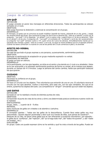 Juegos y Diná micas
30
juegos de afirmacion
¿UN QUÉ?
DEFINICIÓN
El juego consiste en poner dos mensajes en diferentes direcciones. Todos los participantes se colocan
sentados en cí rculo.
OBJETIVOS
Este juego favorece la distensión y estimula la concentración en el grupo.
DESARROLLO
El mensaje y el gesto que se comunica se puede modificar (apretón de manos, utilización de un clip, goma...) según
las caracterí sticas del grupo. Que comienza el juego (A) dice al de su derecha (B): "esto es un abrazo" y le da uno, B
pregunta : "¿un qué?" y A le responde: "un abrazo" y se lo vuelve a dar. Luego B dice a C (el de su derecha): "Esto
es un abrazo" y le da uno, C pregunta a B : "¿un qué?" y A contesta a B: "un abrazo" y se lo da. Así sucesivamente.
La pregunta "¿un qué?" siempre vuelve a "A", quien enví a de nuevo los abrazos. Simultáneamente manda por su
izquierda otro menaje y gesto: "esto es un beso" y se lo da, se sigue la misma dinámica que en el ejemplo anterior.
Cuando los besos comienzan a cruzarse en una de las partes del cí rculo comienza el jaleo y la diversión
AFECTO NO-VERBAL
DEFINICIÓN
Se trata de que todo el grupo exprese a una persona, sucesivamente, sentimientos positivos.
OBJETIVOS
Estimular el sentimiento de aceptación en grupo mediante expresión no verbal.
CONSIGNAS DE PARTIDA
El juego se hace en silencio.
DESARROLLO
Un/a participante, con los ojos tapados, se sitúa en el centro y los demás en cí rculo a su alrededor. Estos
se la van acercando y le expresan sentimientos positivos de forma no verbal, de la manera que deseen,
durante un tiempo de 4-5 minutos. Luego la persona del centro cambia, hasta que participen todos/as
los que quieran.
CUIDADO
OBJETIVO:
Favorecer la confianza en el grupo.
DESARROLLO:
Se hace un circuito con los objetos. Tres voluntarios que entrarán de uno en uno. El voluntario recorre el
circuito con los ojos abiertos. Vuelve a recorrerlo, pero esta vez, con los ojos vendados. Sin que él se
entere, quitamos los objetos del suelo. Los compañeros le dirigen simulando que aún están los objetos.
LAS GAFAS
DEFINICIÓN
Consiste en ver la realidad a través de distintos puntos de vista.
OBJETIVOS
Comprender el punto de vista de los otros y cómo una determinada postura condiciona nuestra visión de
la realidad.
PARTICIPANTES
Grupo, clase, ... a partir de 8 - 9 años
MATERIAL
Ocho monturas de gafas sin cristales o de alambre o cartulina.
DESARROLLO
El animador plantea : "estas son las gafas de la desconfianza. Cuando llevo estas gafas soy muy
desconfiado. ¿Quiere alguien ponérselas y decir qué ve a través de ellas, qué piensa de nosotros?".
Después de un rato, se sacan otras gafas que se van ofreciendo a sucesivos voluntarios ( por ejemplo :
la gafas de la "confianza", del "replicón", del "yo lo hago todo mal", del "todos me quieren", y del "nadie
me acepta", etc.)
EVALUACIÓN
En grupo. Cada uno puede expresar cómo se ha sentido y qué ha visto a través de las gafas. Puede ser
 