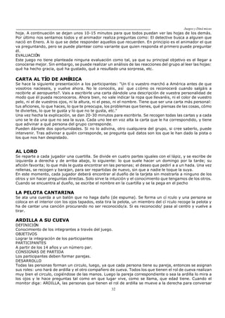 Juegos y Diná micas
32
hoja. A continuación se dejan unos 10-15 minutos para que todos puedan ver las hojas de los demás.
Por último nos sentamos todos y el animador realiza preguntas como: El detective busca a alguien que
nació en Enero. A lo que se debe responder aquellos que recuerden. En principio es el animador el que
va preguntando, pero se puede plantear como variante que quien responda el primero puede preguntar
él.
EVALUACIÓN
Este juego no tiene planteada ninguna evaluación como tal, ya que su principal objetivo es el llegar a
conocerse mejor. Sin embargo, se puede realizar un análisis de las reacciones del grupo al leer las hojas:
qué ha hecho gracia, qué ha gustado, qué a resultado una sorpresa, etc.
CARTA AL TÍO DE AMÉRICA
Se hace la siguiente presentación a los participantes: "Un tí o vuestro marchó a América antes de que
vosotros nacieseis, y vuelve ahora. No le conocéis, así que ¿cómo os reconocerá cuando salgáis a
recibirle al aeropuerto?. Vais a escribirle una carta dándole una descripción de vuestra personalidad de
modo que él pueda reconoceros. Ahora bien, no vale indicar la ropa que llevaréis, ni el color de vuestro
pelo, ni el de vuestros ojos, ni la altura, ni el peso, ni el nombre. Tiene que ser una carta más personal:
tus aficiones, lo que haces, lo que te preocupa, los problemas que tienes, qué piensas de las cosas, cómo
te diviertes, lo que te gusta y lo que no te gusta, etc."
Una vez hecha la explicación, se dan 20-30 minutos para escribirla. Se recogen todas las cartas y a cada
uno se le da una que no sea la suya. Cada uno lee en voz alta la carta que le ha correspondido, y tiene
que adivinar a qué persona del grupo corresponde.
Pueden dársele dos oportunidades. Si no lo adivina, otro cualquiera del grupo, si cree saberlo, puede
intervenir. Tras adivinar a quién corresponde, se pregunta qué datos son los que le han dado la pista o
los que nos han despistado.
AL LORO
Se reparte a cada jugador una cuartilla. Se divide en cuatro partes iguales con el lápiz, y se escribe de
izquierda a derecha y de arriba abajo, lo siguiente: lo que suele hacer un domingo por la tarde; su
afición favorita; lo que más le gusta encontrar en las personas; el deseo que pedirí a a un hada. Una vez
rellenas, se recogen y barajan, para ser repartidas de nuevo, sin que a nadie le toque la suya.
En este momento, cada jugador deberá encontrar al dueño de la tarjeta sin mostrarla a ninguno de los
otros y sin hacer preguntas directas. Solo sirve la intuición y el conocimiento que tengamos de los otros.
Cuando se encuentra al dueño, se escribe el nombre en la cuartilla y se la pega en el pecho
LA PELOTA CANTARINA
Se ata una cuerda a un balón que no haga daño (de espuma). Se forma un cí rculo y una persona se
coloca en el interior con los ojos tapados, esta tira la pelota, un miembro del cí rculo recoge la pelota y
ha de cantar una canción procurando no ser reconocido/a. Si es reconocido/ pasa al centro y vuelve a
tirar.
ARDILLA A SU CUEVA
DEFINICIÓN
Conocimiento de los integrantes a través del juego.
OBJETIVOS
Lograr la integración de los participantes
PARTICIPANTES
A partir de los 14 años y un número par.
CONSIGNAS DE PARTIDA
Los participantes deben formar parejas.
DESARROLLO
Todas las personas forman un circulo, luego, ya que cada persona tiene su pareja, entonces se asignan
sus roles: uno hará de ardilla y el otro compañero de cueva. Todos los que tienen el rol de cueva realizan
muy bien el circulo, cogiéndose de las manos. Luego la pareja correspondiente o sea la ardilla lo mira a
los ojos y le hace preguntas tal como en que lugar vive, como se llama, que edad tiene. Cuando el
monitor diga: ARDILLA, las personas que tienen el rol de ardilla se mueve a la derecha para conversar
 