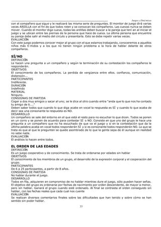 Juegos y Diná micas
33
con el compañero que sigue y le realizará las misma serie de preguntas. El monitor de juego dirá varias
veces ARDILLA con el fin de que todos roten y se conozcan los compañeros. Las cuevas nunca se deben
mover. Cuando el monitor diga cueva, todas las ardillas deben buscar a la pareja que tení an al iniciar el
juego y se ubican entre las piernas de la persona que hace de cueva. La última persona que encuentre
su pareja debe salir al medio del circulo y presentarla. Esto se debe repetir varias veces.
EVALUACIÓN
Con este juego podemos conocer mejor al grupo con el que estamos trabajando, conoceremos a aquellos
niños más tí midos y a los que no tienen ningún problema a la hora de hablar delante de otros
compañeros.
SÍ/NO
DEFINICIÓN
Le hacen una pregunta a un compañero y según la terminación de su contestación los compañeros le
responderán.
OBJETIVOS
El conocimiento de los compañeros. La perdida de vergüenza entre ellos. confianza, comunicación,
distensión...
PARTICIPANTES
Indiferente.
DURACIÓN
Indefinido
MATERIAL
Ninguno.
CONSIGNAS DE PARTIDA
Coger a dos muy amigos y sacar al uno; se le dice al otro cuando entra "anda que lo que nos ha contado
tu amigo de ti...."
Deben saber todos que cuando lo que diga acabe en vocal la respuesta es SÍ y cuando lo que acaba de
decir sea una consonante la respuesta es NO.
DESARROLLO
Un compañero se sale del entorno en el que está el resto para no escuchar lo que dicen. Todos se ponen
en un corro y se ponen de acuerdo para contestar SÍ o NO. Consiste en que uno del grupo le hace una
pregunta a un compañero que no ha escuchado de que va el juego y si en la contestación que da la
última palabra acaba en vocal todos responderán SÍ y si es consonante todos responderán NO. Lo que se
trata es que al que le pregunten se quede asombrado de lo que la gente sepa de él aunque en realidad
no sabe nada.
EVALUACIÓN
El análisis lo hacen entre todos.
EL ORDEN DE LAS EDADES
DEFINICIÓN
Es un juego cooperativo y de conocimiento. Se trata de ordenarse por edades sin hablar
OBJETIVOS
El conocimiento de los miembros de un grupo, el desarrollo de la expresión corporal y el cooperación del
grupo.
PARTICIPANTES
De 6 a 25 participantes, a partir de 8 años.
CONSIGNAS DE PARTIDA
No hablar durante el juego.
DESARROLLO
Todos en fila, adquieren en compromiso de no hablar mientras dure el juego, sólo pueden hacer señas.
El objetivo del grupo es ordenarse por fechas de nacimiento por orden descendente, de mayor a menor,
pero sin hablar. Ganará el grupo cuando esté ordenado. Al final se contrasta el orden conseguido sin
hablar, con las fechas reales que cada cual nos cuente
EVALUACIÓN
Se realizan diversos comentarios finales sobre las dificultades que han tenido y sobre cómo se han
sentido sin poder hablar.
 