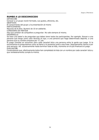 Juegos y Diná micas
34
RUMBO A LO DESCONOCIDO
DEFINICIÓN
Conocer a un grupo recién formado, sus gustos, aficiones, etc.
OBJETIVOS
El conocimiento del grupo y la presentación al mismo
PARTICIPANTES
Mayores de 8 años. Numero de 10 en adelante.
CONSIGNAS DE PARTIDA
Hay que cambiar de compañero a preguntar. No vale siempre al mismo.
DESARROLLO
Se hace una baterí a de preguntas que deben tener todos los participantes. Por ejemplo: Buscar a una
persona que tenga como color favorito el rojo; a una persona que haga determinado deporte; a una
persona que su nombre empiece por "C";etc
El juego consiste en encontrar para cada caracterí stica una persona entre la gente que juega. Si la
encontramos le preguntamos como se llama y lo ponemos junto a esa frase. Seguidamente vamos a por
otra persona. Así sucesivamente hasta terminar toda la lista, momento en el que finalizará el juego.
EVALUACIÓN
Comprobando que, efectivamente todos han completado la lista con un nombre por cada caracterí stica y
que verdaderamente cumple la misma.
 