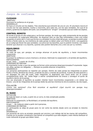 Juegos y Diná micas
35
Juegos de confianza
CUIDADO
OBJETIVO:
Favorecer la confianza en el grupo.
DESARROLLO:
Se hace un circuito con los objetos. Tres voluntarios que entrarán de uno en uno. El voluntario recorre el
circuito con los ojos abiertos. Vuelve a recorrerlo, pero esta vez, con los ojos vendados. Sin que él se
entere, quitamos los objetos del suelo. Los compañeros le dirigen simulando que aún están los objetos.
CONTROL REMOTO
Se divide el grupo en dos subgrupos y se forman parejas, de modo que cada componente de las parejas
se encuentren en subgrupos diferentes. Se disponen bien en dos filas enfrentadas o bien una mitad
ocupando el centro del cí rculo que forma a su alrededor la otra mitad del grupo. La pareja no podrá estar
frente a frente (esto es, los miembros de cada pareja no deben estar uno frente al otro). Los jugadores
de un subgrupo llevan los ojos vendados. Los otros son los lazarillos, que no podrán moverse. Los ciegos
tendrán que alcanzar a su lazarillo, quienes sólo podrán llamarles una y otra vez por su nombre.
EQUILIBRIO
DEFINICIÓN
Se trata de que, por parejas, se consiga alcanzar el punto de equilibrio, y hacer movimientos
cooperando.
OBJETIVOS
Favorecer la confianza e uno/a mismo/a y el otro/a. Estimular la cooperación y el sentido del equilibrio.
PARTICIPANTES
Grupo, clase, ... a partir de 10 años.
CONSIGNAS DE PARTIDA
Es importante invitar a que las parejas se formen entre personas desproporcionadas fí sicamente: bajas
con altas, gordas con delgadas, ... Siempre es posible alcanzar el equilibrio.
DESARROLLO
Las personas participantes se reparten por parejas. Dentro de cada pareja los integrantes se ponen
frente a frente, dándose las manos, juntando los pies y uniendo las punteras. A partir de esta posición y
sin despegar los pies del suelo, cada integrante va dejándose caer hacia atrás con el cuerpo
completamente recto. Así hasta llegar a estirar completamente los brazos y conseguir el punto de
equilibrio dentro de la pareja.
Una vez alcanzado el equilibro se pueden intentar hacer movimientos cooperando y sin doblar los
brazos: una de las integrantes de la pareja dobla las piernas mientras la otra la sostiene, las dos bajan,
...
EVALUACIÓN
¿Cómo nos sentimos? ¿Fue fácil encontrar el equilibrio? ¿Qué ocurrió con parejas muy
desproporcionadas?
EL NUDO
DEFINICIÓN
Se trata de hacer un nudo, a partir de un corro, lo más complicado posible.
OBJETIVOS
Estimular la cooperación, la flexibilidad y el sentido del equilibrio.
PARTICIPANTES
Grupo, ... de cualquier edad a partir de 6 personas.
CONSIGNAS DE PARTIDA
Un participante se aleja de grupo para no ver como los demás desde corro se enredan lo máximo
posible.
DESARROLLO
Las personas de corro se enredan pasando por encima y por debajo del de las manso del compañero.
Cuando ya no puedan complicarlo mas llaman al compañero que esta alejado y este intenta deshacer el
nudo indicando al grupo que deben hacer.
 