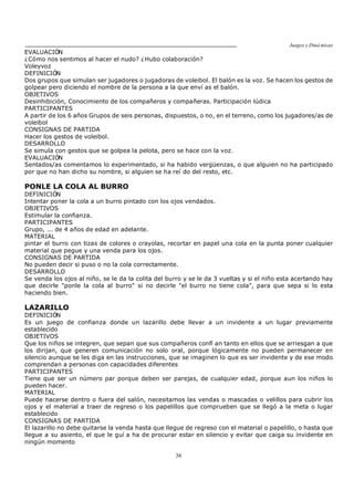 Juegos y Diná micas
36
EVALUACIÓN
¿Cómo nos sentimos al hacer el nudo? ¿Hubo colaboración?
Voleyvoz
DEFINICIÓN
Dos grupos que simulan ser jugadores o jugadoras de voleibol. El balón es la voz. Se hacen los gestos de
golpear pero diciendo el nombre de la persona a la que enví as el balón.
OBJETIVOS
Desinhibición, Conocimiento de los compañeros y compañeras. Participación lúdica
PARTICIPANTES
A partir de los 6 años Grupos de seis personas, dispuestos, o no, en el terreno, como los jugadores/as de
voleibol
CONSIGNAS DE PARTIDA
Hacer los gestos de voleibol.
DESARROLLO
Se simula con gestos que se golpea la pelota, pero se hace con la voz.
EVALUACIÓN
Sentados/as comentamos lo experimentado, si ha habido vergüenzas, o que alguien no ha participado
por que no han dicho su nombre, si alguien se ha reí do del resto, etc.
PONLE LA COLA AL BURRO
DEFINICIÓN
Intentar poner la cola a un burro pintado con los ojos vendados.
OBJETIVOS
Estimular la confianza.
PARTICIPANTES
Grupo, ... de 4 años de edad en adelante.
MATERIAL
pintar el burro con tizas de colores o crayolas, recortar en papel una cola en la punta poner cualquier
material que pegue y una venda para los ojos.
CONSIGNAS DE PARTIDA
No pueden decir si puso o no la cola correctamente.
DESARROLLO
Se venda los ojos al niño, se le da la colita del burro y se le da 3 vueltas y si el niño esta acertando hay
que decirle "ponle la cola al burro" si no decirle "el burro no tiene cola", para que sepa si lo esta
haciendo bien.
LAZARILLO
DEFINICIÓN
Es un juego de confianza donde un lazarillo debe llevar a un invidente a un lugar previamente
establecido
OBJETIVOS
Que los niños se integren, que sepan que sus compañeros confí an tanto en ellos que se arriesgan a que
los dirijan, que generen comunicación no solo oral, porque lógicamente no pueden permanecer en
silencio aunque se les diga en las instrucciones, que se imaginen lo que es ser invidente y de ese modo
comprendan a personas con capacidades diferentes
PARTICIPANTES
Tiene que ser un número par porque deben ser parejas, de cualquier edad, porque aun los niños lo
pueden hacer.
MATERIAL
Puede hacerse dentro o fuera del salón, necesitamos las vendas o mascadas o velillos para cubrir los
ojos y el material a traer de regreso o los papelillos que comprueben que se llegó a la meta o lugar
establecido
CONSIGNAS DE PARTIDA
El lazarillo no debe quitarse la venda hasta que llegue de regreso con el material o papelillo, o hasta que
llegue a su asiento, el que le guí a ha de procurar estar en silencio y evitar que caiga su invidente en
ningún momento
 