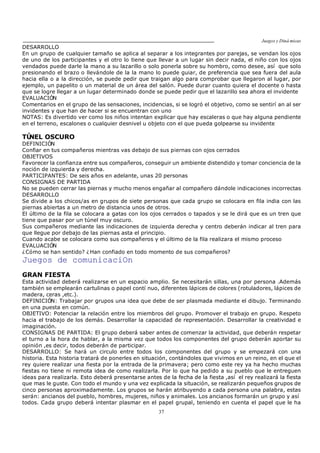 Juegos y Diná micas
37
DESARROLLO
En un grupo de cualquier tamaño se aplica al separar a los integrantes por parejas, se vendan los ojos
de uno de los participantes y el otro lo tiene que llevar a un lugar sin decir nada, el niño con los ojos
vendados puede darle la mano a su lazarillo o solo ponerla sobre su hombro, como desee, así que solo
presionando el brazo o llevándole de la la mano lo puede guiar, de preferencia que sea fuera del aula
hacia ella o a la dirección, se puede pedir que traigan algo para comprobar que llegaron al lugar, por
ejemplo, un papelito o un material de un área del salón. Puede durar cuanto quiera el docente o hasta
que se logre llegar a un lugar determinado donde se puede pedir que el lazarillo sea ahora el invidente
EVALUACIÓN
Comentarios en el grupo de las sensaciones, incidencias, si se logró el objetivo, como se sentirí an al ser
invidentes y que han de hacer si se encuentran con uno
NOTAS: Es divertido ver como los niños intentan explicar que hay escaleras o que hay alguna pendiente
en el terreno, escalones o cualquier desnivel u objeto con el que pueda golpearse su invidente
TÚNEL OSCURO
DEFINICIÓN
Confiar en tus compañeros mientras vas debajo de sus piernas con ojos cerrados
OBJETIVOS
Favorecer la confianza entre sus compañeros, conseguir un ambiente distendido y tomar conciencia de la
noción de izquierda y derecha.
PARTICIPANTES: De seis años en adelante, unas 20 personas
CONSIGNAS DE PARTIDA
No se pueden cerrar las piernas y mucho menos engañar al compañero dándole indicaciones incorrectas
DESARROLLO
Se divide a los chicos/as en grupos de siete personas que cada grupo se colocara en fila india con las
piernas abiertas a un metro de distancia unos de otros.
El último de la fila se colocara a gatas con los ojos cerrados o tapados y se le dirá que es un tren que
tiene que pasar por un túnel muy oscuro.
Sus compañeros mediante las indicaciones de izquierda derecha y centro deberán indicar al tren para
que llegue por debajo de las piernas asta el principio.
Cuando acabe se colocara como sus compañeros y el último de la fila realizara el mismo proceso
EVALUACIÓN
¿Cómo se han sentido? ¿Han confiado en todo momento de sus compañeros?
Juegos de comunicaciOn
GRAN FIESTA
Esta actividad deberá realizarse en un espacio amplio. Se necesitarán sillas, una por persona .Además
también se emplearán cartulinas o papel contí nuo, diferentes lápices de colores (rotuladores, lápices de
madera, ceras ,etc.).
DEFINICIÓN: Trabajar por grupos una idea que debe de ser plasmada mediante el dibujo. Terminando
en una puesta en común.
OBJETIVO: Potenciar la relación entre los miembros del grupo. Promover el trabajo en grupo. Respeto
hacia el trabajo de los demás. Desarrollar la capacidad de representación. Desarrollar la creatividad e
imaginación.
CONSIGNAS DE PARTIDA: El grupo deberá saber antes de comenzar la actividad, que deberán respetar
el turno a la hora de hablar, a la misma vez que todos los componentes del grupo deberán aportar su
opinión ,es decir, todos deberán de participar.
DESARROLLO: Se hará un circulo entre todos los componentes del grupo y se empezará con una
historia. Esta historia tratará de ponerles en situación, contándoles que vivimos en un reino, en el que el
rey quiere realizar una fiesta por la entrada de la primavera; pero como este rey ya ha hecho muchas
fiestas no tiene ni remota idea de como realizarla. Por lo que ha pedido a su pueblo que le entreguen
ideas para realizarla. Esto deberá presentarse antes de la fecha de la fiesta ,así el rey realizará la fiesta
que mas le guste. Con todo el mundo y una vez explicada la situación, se realizarán pequeños grupos de
cinco personas aproximadamente. Los grupos se harán atribuyendo a cada persona una palabra, estas
serán: ancianos del pueblo, hombres, mujeres, niños y animales. Los ancianos formarán un grupo y así
todos. Cada grupo deberá intentar plasmar en el papel grupal, teniendo en cuenta el papel que le ha
 