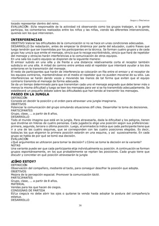 Juegos y Diná micas
38
tocado representar dentro del reino.
EVALUACIÓN: El/la responsable de la actividad irá observando como los grupos trabajan, si la gente
participa, los comentarios realizados entre los niños y las niñas, viendo las diferentes intervenciones,
quienes son los que intervienen.
INTERFERENCIAS
OBJETIVO:Valorar las dificultades de la comunicación si no se hace en unas condiciones adecuadas.
DESARROLLO:Se redactarán, antes de empezar la dinámica por parte del educador, cuatro frases que
luego tendrán que ser trasmitidas por los participantes en la técnica. Se forman cuatro grupos y de cada
grupo hay uno/a que emite el mensaje, otro/a que lo recoge escribiéndolo, otro/a que hará de repetidor
del mensaje y otros/as harán interferencias a la comunicación de otros equipos.
En una sala los cuatro equipos se disponen de la siguiente manera:
El emisor subido en una silla y de frente a una distancia relativamente corta el receptor también
subido/a en una silla. A mitad de camino entre ambos está el repetidor que intentará ayudar a los dos
anteriores en la transmisión del mensaje.
El resto de participantes que harán de interferencia se colocarán en fila entre el emisor y el receptor de
los equipos contrarios, manteniéndose en el medio el repetidor que no pueden moverse de su sitio. Las
interferencias se harán dando voces y moviendo las manos de tal forma que eviten que el equipo
contrario transmita el mensaje de forma adecuada.
Se da un tiempo determinado para que transmitan cada uno el mensaje asignado que debe tener más o
menos la misma dificultad y luego se leen los mensajes para ver si se ha transmitido adecuadamente. Se
establecerá un pequeño debate sobre las dificultades que han tenido al transmitir los mensajes.
PASEO EN LA JUNGLA
DEFINICIÓN
Consiste en decidir la posición y el orden para atravesar una jungla imaginaria.
OBJETIVOS
Potenciar la comunicación del grupo simulando situaciones difí ciles. Desarrollar la toma de decisiones.
PARTICIPANTES
Grupo, clase, ... a partir de 8 años.
DESARROLLO
Todo el mundo imagina que está en la jungla. Para atravesarla, dada la dificultad y los peligros, tienen
que dividirse en hileras de cuatro personas. Cada jugador/a elige una posición según sus preferencias:
primera, segunda, tercera o última posición. Luego, el animador/a indica que cada participante tiene que
ir a una de las cuatro esquinas, que se corresponden con las cuatro posiciones elegidas. Es decir,
todos/as los que eligieron la primera posición estarán en una esquina, y así sucesivamente. En cada
grupo se habla de por qué se tomó esa decisión.
EVALUACIÓN
¿Qué argumentos se utilizaron para tomar la decisión? ¿Cómo se toma la decisión en la variante?
NOTAS
Una variante puede ser que cada participante elija individualmente su posición. A continuación se forman
grupos espontáneamente, en los que probablemente se repitan las posiciones. Cada grupo tiene que
discutir y concretar en qué posición atravesarán la jungla
¿CÓMO ESTOY?
DEFINICIÓN
Observación del compañero, mediante el tacto, para conseguir descifrar la posición que adopta.
OBJETIVOS
Mejora de la percepción espacial. Promover la comunicación táctil.
PARTICIPANTES
Grupo, clase, ... a partir de 8 años.
MATERIAL
Vendas para los que hacen de ciegos.
CONSIGNAS DE PARTIDA
El/La ciego/a no debe abrir los ojos o quitarse la venda hasta adoptar la postura del compañero/a
estatua.
DESARROLLO
 
