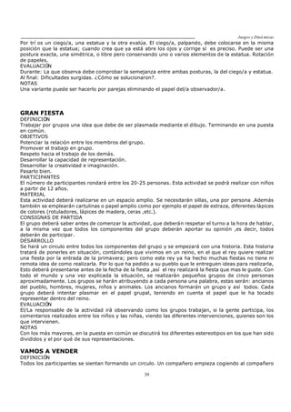Juegos y Diná micas
39
Por trí os un ciego/a, una estatua y la otra evalúa. El ciego/a, palpando, debe colocarse en la misma
posición que la estatua; cuando crea que ya está abre los ojos y corrige sí es preciso. Puede ser una
postura exacta, una simétrica, o libre pero conservando uno o varios elementos de la estatua. Rotación
de papeles.
EVALUACIÓN
Durante: La que observa debe comprobar la semejanza entre ambas posturas, la del ciego/a y estatua.
Al final: Dificultades surgidas. ¿Cómo se solucionaron?.
NOTAS
Una variante puede ser hacerlo por parejas eliminando el papel del/a observador/a.
GRAN FIESTA
DEFINICIÓN
Trabajar por grupos una idea que debe de ser plasmada mediante el dibujo. Terminando en una puesta
en común.
OBJETIVOS
Potenciar la relación entre los miembros del grupo.
Promover el trabajo en grupo.
Respeto hacia el trabajo de los demás.
Desarrollar la capacidad de representación.
Desarrollar la creatividad e imaginación.
Pasarlo bien.
PARTICIPANTES
El número de participantes rondará entre los 20-25 personas. Esta actividad se podrá realizar con niños
a partir de 12 años.
MATERIAL
Esta actividad deberá realizarse en un espacio amplio. Se necesitarán sillas, una por persona .Además
también se emplearán cartulinas o papel amplio como por ejemplo el papel de estraza, diferentes lápices
de colores (rotuladores, lápices de madera, ceras ,etc.).
CONSIGNAS DE PARTIDA
El grupo deberá saber antes de comenzar la actividad, que deberán respetar el turno a la hora de hablar,
a la misma vez que todos los componentes del grupo deberán aportar su opinión ,es decir, todos
deberán de participar.
DESARROLLO
Se hará un circulo entre todos los componentes del grupo y se empezará con una historia. Esta historia
tratará de ponerles en situación, contándoles que vivimos en un reino, en el que el rey quiere realizar
una fiesta por la entrada de la primavera; pero como este rey ya ha hecho muchas fiestas no tiene ni
remota idea de como realizarla. Por lo que ha pedido a su pueblo que le entreguen ideas para realizarla,
Esto deberá presentarse antes de la fecha de la fiesta ,así el rey realizará la fiesta que mas le guste. Con
todo el mundo y una vez explicada la situación, se realizarán pequeños grupos de cinco personas
aproximadamente. Los grupos se harán atribuyendo a cada persona una palabra, estas serán: ancianos
del pueblo, hombres, mujeres, niños y animales. Los ancianos formarán un grupo y así todos. Cada
grupo deberá intentar plasmar en el papel grupal, teniendo en cuenta el papel que le ha tocado
representar dentro del reino.
EVALUACIÓN
El/La responsable de la actividad irá observando como los grupos trabajan, si la gente participa, los
comentarios realizados entre los niños y las niñas, viendo las diferentes intervenciones, quienes son los
que intervienen.
NOTAS
Con los más mayores, en la puesta en común se discutirá los diferentes estereotipos en los que han sido
divididos y el por qué de sus representaciones.
VAMOS A VENDER
DEFINICIÓN
Todos los participantes se sientan formando un circulo. Un compañero empieza cogiendo al compañero
 
