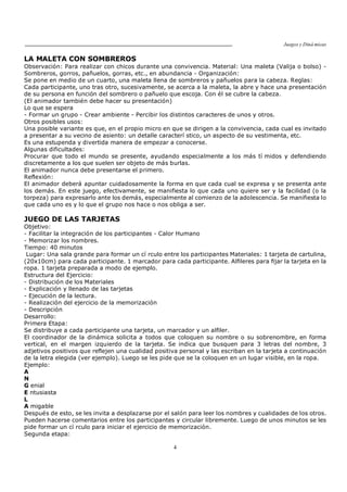 Juegos y Diná micas
4
LA MALETA CON SOMBREROS
Observación: Para realizar con chicos durante una convivencia. Material: Una maleta (Valija o bolso) -
Sombreros, gorros, pañuelos, gorras, etc., en abundancia - Organización:
Se pone en medio de un cuarto, una maleta llena de sombreros y pañuelos para la cabeza. Reglas:
Cada participante, uno tras otro, sucesivamente, se acerca a la maleta, la abre y hace una presentación
de su persona en función del sombrero o pañuelo que escoja. Con él se cubre la cabeza.
(El animador también debe hacer su presentación)
Lo que se espera
- Formar un grupo - Crear ambiente - Percibir los distintos caracteres de unos y otros.
Otros posibles usos:
Una posible variante es que, en el propio micro en que se dirigen a la convivencia, cada cual es invitado
a presentar a su vecino de asiento: un detalle caracterí stico, un aspecto de su vestimenta, etc.
Es una estupenda y divertida manera de empezar a conocerse.
Algunas dificultades:
Procurar que todo el mundo se presente, ayudando especialmente a los más tí midos y defendiendo
discretamente a los que suelen ser objeto de más burlas.
El animador nunca debe presentarse el primero.
Reflexión:
El animador deberá apuntar cuidadosamente la forma en que cada cual se expresa y se presenta ante
los demás. En este juego, efectivamente, se manifiesta lo que cada uno quiere ser y la facilidad (o la
torpeza) para expresarlo ante los demás, especialmente al comienzo de la adolescencia. Se manifiesta lo
que cada uno es y lo que el grupo nos hace o nos obliga a ser.
JUEGO DE LAS TARJETAS
Objetivo:
- Facilitar la integración de los participantes - Calor Humano
- Memorizar los nombres.
Tiempo: 40 minutos
Lugar: Una sala grande para formar un cí rculo entre los participantes Materiales: 1 tarjeta de cartulina,
(20x10cm) para cada participante. 1 marcador para cada participante. Alfileres para fijar la tarjeta en la
ropa. 1 tarjeta preparada a modo de ejemplo.
Estructura del Ejercicio:
- Distribución de los Materiales
- Explicación y llenado de las tarjetas
- Ejecución de la lectura.
- Realización del ejercicio de la memorización
- Descripción
Desarrollo:
Primera Etapa:
Se distribuye a cada participante una tarjeta, un marcador y un alfiler.
El coordinador de la dinámica solicita a todos que coloquen su nombre o su sobrenombre, en forma
vertical, en el margen izquierdo de la tarjeta. Se indica que busquen para 3 letras del nombre, 3
adjetivos positivos que reflejen una cualidad positiva personal y las escriban en la tarjeta a continuación
de la letra elegida (ver ejemplo). Luego se les pide que se la coloquen en un lugar visible, en la ropa.
Ejemplo:
A
N
G enial
E ntusiasta
L
A migable
Después de esto, se les invita a desplazarse por el salón para leer los nombres y cualidades de los otros.
Pueden hacerse comentarios entre los participantes y circular libremente. Luego de unos minutos se les
pide formar un cí rculo para iniciar el ejercicio de memorización.
Segunda etapa:
 