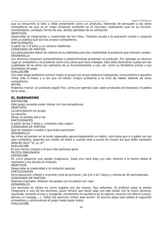 Juegos y Diná micas
40
que se encuentra al lado y debe presentarlo como un producto, habiendo de persuadir a los otros
compañeros de que es el mejor producto existente en el mercado, explicando cual es su función,
comodidades, ventajas, forma de uso, dando ejemplos de su utilización.
OBJETIVOS
Desarrollar la imaginación y creatividad de los niños. También ayuda a la expresión verbal y corporal
ante un público que son los propios compañeros.
PARTICIPANTES
A partir de 7-8 años y un número indefinido
CONSIGNAS DE PARTIDA
Los participantes deben de valerse de su habilidad para dar credibilidad al producto que intentan vender.
DESARROLLO
Los alumnos empiezan presentándose y posteriormente presentan el producto. Por ejemplo un alumno
coge al compañero y lo presenta como una cama que hace masajes. Este debe demostrar cuales son las
cualidades de la cama con ejemplos de su funcionamiento y uso, así como su fantástico precio y sus
facilidades de pago.
EVALUACIÓN
Con este juego podemos conocer mejor al grupo con el que estamos trabajando, conoceremos a aquellos
niños más tí midos y a los que no tienen ningún problema a la hora de hablar delante de otros
compañeros.
NOTAS
Podemos marcar un producto especí fico, como por ejemplo solo valen productos de limpieza o muebles
de la casa....
EL SUBMARINO
DEFINICIÓN
Este juego consiste evitar chocar con los compañeros.
OBJETIVOS
La participación en grupo.
La escucha.
Afinar el sentido del oí do
PARTICIPANTES
A partir de los 7 años y ¡ mientras más mejor!.
CONSIGNAS DE PARTIDA
Que se respeten a todos y que todos participen
DESARROLLO
los niños se sientan en el suelo separados aproximadamente un metro, otro tiene que ir a gatas con los
ojos vendados, pasando por medio de estos y cuando este a punto de chocar los que están sentados
deberán decir "pi, pi, pi"
EVALUACIÓN
El que menos choque y el que más participe gana
PELOTA IMAGINARIA
DEFINICIÓN
En corro pasamos una pelota imaginaria. Cada uno hará algo con ella, distinto a lo hecho hasta el
momento y los demás lo imitarán.
OBJETIVOS
Desarrollar la creatividad y la imitación gestual.
PARTICIPANTES
Para educación infantil y el primer ciclo de primaria ( de 3/4 a 6/7 años) y menos de 30 participantes.
CONSIGNAS DE PARTIDA
Seamos originales. Realizar los gestos con la pelota con rigor.
DESARROLLO
Los alumnos se sitúan en corro cogidos por las manos. Nos soltamos. El profesor pasa la pelota
imaginaria a uno de los alumnos, quien tendrá que hacer algo con ella (botar con la mano derecha,
izquierda, lanzarla al aire y recogerla, mantenerla en equilibrio en la cabeza, recorrer con ella el cuerpo,
darnos un masaje,...). Todos los alumnos imitan esta acción. El alumno pasa esta pelota al siguiente
compañero y continuamos el juego hasta pasar todos.
EVALUACIÓN
 