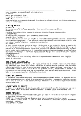 Juegos y Diná micas
41
Los criterios para la evaluación de la actividad serí an:
Es creativo
Acepta las consignas del juego
Es respetuoso con sus compañeros
VARIANTE
podemos hacerlo con una pelota de verdad. sin embargo, la pelota imaginaria nos ofrece una gama más
amplia de posibilidades.
EL PSIQUIATRA
DEFINICIÓN
La persona que se "la liga" es un psiquiatra y tiene que adivinar nuestro problema.
OBJETIVOS
Establecer una confianza de la persona con el grupo, desinhibición y pérdida de timidez.
PARTICIPANTES
Un grupo no muy numeroso, a partir de 14 años más o menos.
CONSIGNAS DE PARTIDA
El grupo debe saber que tiene que adoptar la personalidad de la persona que tiene a su derecha o
izquierda (según se establezca) y que cuando se miente o se dice algo mal sobre esa persona, ésta tiene
que decir en voz alta "psiquiatra" y todos se cambian de sitio.
DESARROLLO
Se elige una persona que no sepa el juego y lo llevamos a una habitación donde no escuche las
instrucciones que vamos a dar al grupo. Una vez hecho esto, el presentador explica al grupo que la
persona es un psiquiatra y nosotros somos locos, dicho psiquiatra tiene que adivinar nuestro problema
que no es otro que un desdoblamiento de personalidad adoptando la personalidad del compañero/a de la
izquierda o derecha según se establezca, al psiquiatra se le dice que tiene que resolver nuestro problema
mediante preguntas.
EVALUACIÓN
Se debe producir un buen ambiente y confianza de la persona en cuestión con el resto del grupo
Juegos de cooperación
CONSTRUIR UNA MÁQUINA
Se trata de construir una máquina, u otro objeto, entre todos. El animador propone: "vamos a hacer
una máquina y todos somos parte de ella". Se escoge la máquina a crear: lavadora, túnel de lavado,
máquina de escribir, un tren, un carromato, algo imaginario... Alguien comienza y los demás se van
incorporando cuando vean un lugar donde les gustarí a situarse, incorporando un sonido y un
movimiento. Hay que asegurarse de que lo que se añade conecta con otra parte de la máquina. Cuando
todos se hayan colocado, se hace el test de funcionamiento.
SOPLAR LA PLUMA
Se divide a los participantes en grupos. Las manos han de colocarse a la espalda. Los miembros de cada
grupo han de colocarse muy juntos. Se lanza un plumón sobre ellos y todos deben soplar para impedir
que se caiga al suelo. Se puede acordar un tiempo determinado para mantener la pluma en el aire o
trasladarla de zona.
LEVANTARSE EN GRUPO
Se disponen en grupos de más de diez, sentados en circulo con la espalda hacia dentro, cogidos en
jarras (por los codos). A una señal, intentan levantarse a la vez sin apoyar las manos en el suelo.
RIÓDE PIRAÑAS
DEFINICIÓN : Buscar los materiales adecuados, para que todos podamos atravesar un espacio sin poner
un apoyo directo en el suelo.
OBJETIVOS : Aportar ideas al grupo. Colaborar en el mantenimiento del equilibrio mutuo.
PARTICIPANTES : Grupo, clase, ... a partir de 5 años. El número de participantes por grupo dependiente
del espacio y material.
CONSIGNAS DE PARTIDA
 