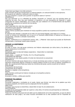 Juegos y Diná micas
42
Todos tiene que llegar a la orilla contraria.
Cada miembro del grupo transportará su material elegido y lo colocará donde lo crea oportuno.
El transporte de material y colocación será en orden.
Hay que mantener y ayudar para guardar el equilibrio sobre el "camino".
DESARROLLO
Hay que atravesar un rí o infectado de pirañas, formando un "camino" que nos permita pasar sin
mojarnos los pies. Pero hay que mantener el equilibrio a la ida (transporte de material) y vuelta
(búsqueda de nuevos materiales), por lo tanto hay que colaborar en el mantenimiento del equilibrio
cuando nos cruzamos en el camino con los demás.
EVALUACIÓN
¿Qué materiales han sido mas adecuados?:
consistencia para aguantar nuestro peso.
ligero para el transporte.
¿Como hemos ayudado para mantener el mutuo equilibrio cuando nos cruzamos en el camino?.
NOTAS
El material será retirado y colocado en la orilla a la que hemos llegado, para dejar el rí o limpio.
Limitar el número de materiales, por lo que en un momento determinado el material ya utilizado es
transportado, colocado o utilizado nuevamente.
MATERIALES
Espacio: indiferente en su composición (arena, sala,...) Material: todo aquel que pueda ser fácilmente
transportado y mantenga nuestro peso corporal.
¡SIGUE LA HISTORIA!
DEFINICIÓN
Se elige un tema. Uno del grupo comienza una historia relacionada con dicho tema y los demás, de
forma consecutiva, la continúan.
OBJETIVOS
Sensibilizar sobre la idea del trabajo cooperativo. -Desarrollar la creatividad.
PARTICIPANTES
Grupo, clase, ... a partir de 7-8 años. De 15 a 30 participantes.
CONSIGNAS DE PARTIDA
Debe hacerse lo más rápido posible. El orden de intervención es secuencial.
DESARROLLO
El primer miembro del grupo dispone de un minuto de tiempo para contar su historia. A continuación el
siguiente componente seguirá contando la historia desde el punto en el que el anterior compañero la
dejó. Así sucesivamente hasta que todos los miembros del grupo cuente su parte de la historia.
EVALUACIÓN
Participación del alumnado.
Comprensión de la historia.
Escuchar y respetar a los compañeros.
NOTAS
Cada miembro continuará la historia iniciada por el compañero anterior.
MATERIALES
Encerado o similar, y útiles para escribir.
FORMAR PALABRAS
DEFINICIÓN
Formando subgrupos y tumbados en el suelo, tienen que formar una letra de la palabra que el/a
monitor/a asignará, de manera que los subgrupos formen la palabra.
OBJETIVOS
Conseguir que el grupo se desinhiba y desarrollen el espí ritu de colaboración.
PARTICIPANTES
La edad de los participantes debe ser superior a diez años. El número de participantes es indiferente.
CONSIGNAS DE PARTIDA
Todos los miembros del grupo han de saber que la colaboración es lo más importante, ya que sin ella la
realización de este juego y de otras muchas actividades de la vida cotidiana serí an imposible de
 