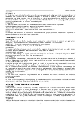 Juegos y Diná micas
43
realizarlas.
DESARROLLO
Se dividirá el grupo principal en subgrupos, de manera que en cada subgrupo exista el mismo número de
miembros. La palabra que el/a monitor/a asigne, se dividirá en letras y cada subgrupo tendrá que
representar esa letra. Cuando éstos se organicen, en cuanto a la formación de las letras se pondrán
"manos a la obra" y tendrán que representar dichas letras tumbados en el suelo, siguiendo un orden
para que de esta manera se forme la palabra asignada.
EVALUACIÓN
Se realizará a los participantes una serie de preguntas como pueden ser las siguientes:
¿qué hemos aprendido en cuanto a la construcción de las palabras?.
¿ha sido fácil realizar las letras y la palabra en sí ?.
¿cómo fue la organización y realización de letras como por ejemplo la "A".
NOTAS
Si sabemos de antemano el número de componentes del grupo podremos prepararlo y organizar la
repartición de letras, sino, habrá que improvisar.
ZAPATOS VIAJEROS
DEFINICIÓN
Cada niño echará uno de los zapatos en un saco para, posteriormente, ir sacando uno por uno y
reconocer a quién pertenece. Una vez reconocido, deberá ponérselo a su compañero.
OBJETIVOS : Mejorar la cooperación entre todos los participantes.
PARTICIPANTES : Menos de 30. A partir de los 3 años.
MATERIALES
Un saco o una bolsa de basura grande para meter los zapatos. Un antifaz o una media que cubra la cara
del ladrón. Espacio: se podrá realizar tanto en la clase como en el patio.
CONSIGNAS DE PARTIDA
Cada uno debe entregar su zapato y esperar a que alguien lo vuelva a sacar para recuperarlo. Todos
deben mantenerse en su sitio hasta que llegue su turno.
DESARROLLO
Las animadoras comentarán a los niños que están muy cansadas y que les duele un pié. Por esto se
quitarán el zapato e invitará a los demás a que también se lo quiten. Los niños deberán estar sentados
en el suelo formando un cí rculo.
Cada niño, al igual que los animadores, echará su zapato en un gran saco, el cuál se sacará del cí rculo
con el objetivo de que "un ladrón" se los lleve sin el conocimiento previo de ello.
Uno de los animadores saldrá al rescate de los zapatos logrando alcanzar al ladrón. Aprovechando que
ha recuperado el saco, la animadora sacará uno de los zapatos y deberá buscar a su dueño para
entregárselo. El que lo haya recuperado será el encargado de sacar el próximo zapato y repetir la acción
anterior. Así sucesivamente.
EVALUACIÓN
Si los niños han cooperado conjuntamente en la dinámica se habrán alcanzado los objetivos
anteriormente citados
VARIANTES
En lugar de utilizar zapatos como material, se podrán cambiar por otros objetos o prendas que sean
comunes entre los niños. El curso de la dinámica será el mismo.
A VOLAR CON EL PARAGUAS GIGANTE
DEFINICIÓN
Todos/as los/as niños/as agachados y alrededor del paracaí das, agarran fuertemente el mismo con las
dos manos, a la orden o el silbato, se levantan, lo sostienen hasta la cintura y a una segunda orden,
elevan rápidamente los brazo al uní sono, de tal forma que al mismo instante de tener todos los brazos
arriba lo sueltan, se forma entonces un enorme paraguas o cabeza de seta (Sugerencia: también se le
puede llamar la ¡ ¡ SETA GIGANTE!!. En ese instante aprovechamos para desplazarse dos pasos a la
derecha cada niño/a. Al segundo lanzamiento haremos lo mismo pero haciendo el desplazamiento hacia
la izquierda.
OBJETIVOS
Trabajar la coordinación auditiva y miembros superiores. Fomentar el trabajo y la cooperación en equipo.
 