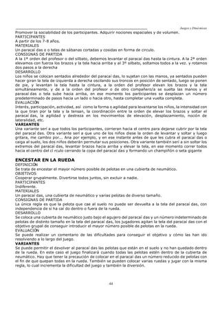 Juegos y Diná micas
44
Promover la sociabilidad de los participantes. Adquirir nociones espaciales y de volumen.
PARTICIPANTES
A partir de los 7-8 años.
MATERIALES
Un paracaí das o o telas de sábanas cortadas y cosidas en forma de circulo.
CONSIGNAS DE PARTIDA
A la 1ª orden del profesor o del silbato, debemos levantar el paracaí das hasta la cintura. A la 2ª orden
elevamos con fuerza los brazos y la tela hacia arriba y al 3º silbato, soltamos todos a la vez. y rotamos
dos pasos a la derecha
DESARROLLO
Los niños se colocan sentados alrededor del paracaí das, lo sujetan con las manos, ya sentados pueden
hacer giran la tela de izquierda a derecha oscilando sus troncos en posición de sentado, luego se ponen
de pie, y levantan la tela hasta la cintura, a la orden del profesor elevan los brazos y la tela
simultáneamente, y de a la orden del profesor o de otro compañero/a se suelta las manos y el
paracaí das o tela sube hacia arriba, en ese momento los participantes se desplazan un número
predeterminado de pasos hacia un lado o hacia otro, hasta completar una vuelta completa.
EVALUACIÓN
Interés, participación, actividad, así como la forma o agilidad para levantarse los niños, la intensidad con
la que tiran por la tela y la tensan, la coordinación entre la orden de elevar los brazos y soltar el
paracaí das, la agilidad y destreza en los movimientos de elevación, desplazamiento, noción de
lateralidad, etc.
VARIANTES
Una variante serí a que todos los participantes, corrieran hacia el centro para dejarse cubrir por la tela
del paracaí das. Otra variante serí a que uno de los niños diese la orden de levantar y soltar y luego
gritara, me cambio por... Ana por ejemplo, y en ese instante antes de que les cubra el paracaí das o
caiga al suelo, los dos niños deberán permutar sus posiciones. Otra variante también serí a sin soltar los
extremos del paracaí das, levantar brazos hacia arriba y elevar la tela, en ese momento correr todos
hacia el centro del cí rculo cerrando la copa del paracaí das y formando un champiñón o seta gigante
ENCESTAR EN LA RUEDA
DEFINICIÓN
Se trata de encestar el mayor número posible de pelotas en una cubierta de neumático.
OBJETIVOS
Cooperar grupalmente. Divertirse todos juntos, sin excluir a nadie.
PARTICIPANTES
Indiferente.
MATERIALES
Un paracaí das, una cubierta de neumático y varias pelotas de diverso tamaño.
CONSIGNAS DE PARTIDA
La única regla es que la pelota que cae al suelo no puede ser devuelta a la tela del paracaí das, con
independencia de si ha caí do dentro o fuera de la rueda.
DESARROLLO
Se coloca una cubierta de neumático justo bajo el agujero del paracaí das y un número indeterminado de
pelotas de distinto tamaño en la tela del paracaí das, los jugadores agitan la tela del paracaí das con el
objetivo grupal de conseguir introducir el mayor número posible de pelotas en la rueda.
EVALUACIÓN
Se puede realizar un comentario de las dificultades para conseguir el objetivo y cómo las han ido
resolviendo a lo largo del juego.
VARIANTES
Se puede permitir el devolver al paracaí das las pelotas que están en el suelo y no han quedado dentro
de la rueda. En este caso el juego finalizará cuando todas las pelotas estén dentro de la cubierta de
neumático. Hay que tener la precaución de colocar en el paracaí das un número reducido de pelotas con
el fin de que quepan todas en la rueda. También se pueden colocar varias ruedas y jugar con la misma
regla, lo cual incrementa la dificultad del juego y también la diversión.
 