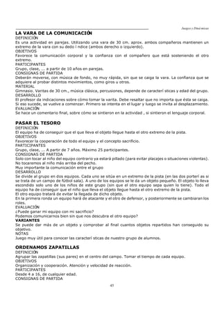 Juegos y Diná micas
45
LA VARA DE LA COMUNICACIÓN
DEFINICIÓN
Es una actividad en parejas. Utilizando una vara de 30 cm. aprox. ambos compañeros mantienen un
extremo de la vara con su dedo í ndice (ambos derecho o izquierdo).
OBJETIVOS
Favorece la comunicación corporal y la confianza con el compañero que está sosteniendo el otro
extremo.
PARTICIPANTES
Grupo, clase, ... a partir de 10 años en parejas.
CONSIGNAS DE PARTIDA
Deberán moverse, con música de fondo, no muy rápida, sin que se caiga la vara. La confianza que se
adquiere al probar distintos movimientos, como giros u otros.
MATERIAL
Gimnasio. Varitas de 30 cm., música clásica, percusiones, depende de caracterí sticas y edad del grupo.
DESARROLLO
El profesor da indicaciones sobre cómo tomar la varita. Debe resaltar que no importa que ésta se caiga.
Si eso sucede, se vuelve a comenzar. Primero se intenta en el lugar y luego se invita al desplazamiento.
EVALUACIÓN
Se hace un comentario final, sobre cómo se sintieron en la actividad , si sintieron el lenguaje corporal.
PASAR EL TESORO
DEFINICIÓN
El equipo ha de conseguir que el que lleva el objeto llegue hasta el otro extremo de la pista.
OBJETIVOS
Favorecer la cooperación de todo el equipo y el concepto sacrificio.
PARTICIPANTES
Grupo, clase, ... A partir de 7 años. Máximo 25 participantes.
CONSIGNAS DE PARTIDA
Solo con tocar al niño del equipo contrario ya estará pillado (para evitar placajes o situaciones violentas).
No tocaremos al niño más arriba del pecho.
Muy importante la comunicación entre el grupo
DESARROLLO
Se divide al grupo en dos equipos. Cada uno se sitúa en un extremo de la pista (en las dos porterí as si
se trata de un campo de fútbol sala). A uno de los equipos se le da un objeto pequeño. El objeto lo lleva
escondido solo uno de los niños de este grupo (sin que el otro equipo sepa quien lo tiene). Todo el
equipo ha de conseguir que el niño que lleva el objeto llegue hasta el otro extremo de la pista.
El otro equipo tratará de evitar la llegada de dicho objeto.
En la primera ronda un equipo hará de atacante y el otro de defensor, y posteriormente se cambiaran los
roles.
EVALUACIÓN
¿Puede ganar mi equipo con mi sacrificio?
Podemos comunicarnos bien sin que nos descubra el otro equipo?
VARIANTES
Se puede dar más de un objeto y comprobar al final cuantos objetos repartidos han conseguido su
objetivo.
NOTAS
Juego muy útil para conocer las caracterí sticas de nuestro grupo de alumnos.
ORDENAMOS ZAPATILLAS
DEFINICIÓN
Agrupar las zapatillas (sus pares) en el centro del campo. Tomar el tiempo de cada equipo.
OBJETIVOS
Organización y cooperación. Atención y velocidad de reacción.
PARTICIPANTES
Desde 4 a 16, de cualquier edad.
CONSIGNAS DE PARTIDA
 