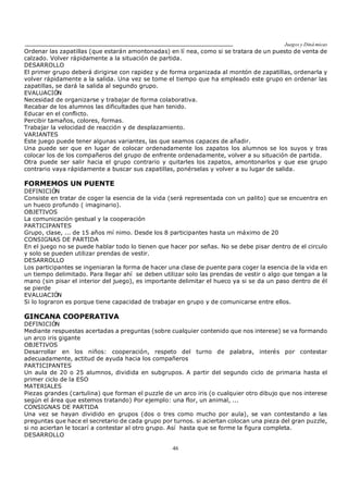 Juegos y Diná micas
46
Ordenar las zapatillas (que estarán amontonadas) en lí nea, como si se tratara de un puesto de venta de
calzado. Volver rápidamente a la situación de partida.
DESARROLLO
El primer grupo deberá dirigirse con rapidez y de forma organizada al montón de zapatillas, ordenarla y
volver rápidamente a la salida. Una vez se tome el tiempo que ha empleado este grupo en ordenar las
zapatillas, se dará la salida al segundo grupo.
EVALUACIÓN
Necesidad de organizarse y trabajar de forma colaborativa.
Recabar de los alumnos las dificultades que han tenido.
Educar en el conflicto.
Percibir tamaños, colores, formas.
Trabajar la velocidad de reacción y de desplazamiento.
VARIANTES
Este juego puede tener algunas variantes, las que seamos capaces de añadir.
Una puede ser que en lugar de colocar ordenadamente los zapatos los alumnos se los suyos y tras
colocar los de los compañeros del grupo de enfrente ordenadamente, volver a su situación de partida.
Otra puede ser salir hacia el grupo contrario y quitarles los zapatos, amontonarlos y que ese grupo
contrario vaya rápidamente a buscar sus zapatillas, ponérselas y volver a su lugar de salida.
FORMEMOS UN PUENTE
DEFINICIÓN
Consiste en tratar de coger la esencia de la vida (será representada con un palito) que se encuentra en
un hueco profundo ( imaginario).
OBJETIVOS
La comunicación gestual y la cooperación
PARTICIPANTES
Grupo, clase, ... de 15 años mí nimo. Desde los 8 participantes hasta un máximo de 20
CONSIGNAS DE PARTIDA
En el juego no se puede hablar todo lo tienen que hacer por señas. No se debe pisar dentro de el circulo
y solo se pueden utilizar prendas de vestir.
DESARROLLO
Los participantes se ingeniaran la forma de hacer una clase de puente para coger la esencia de la vida en
un tiempo delimitado. Para llegar ahí se deben utilizar solo las prendas de vestir o algo que tengan a la
mano (sin pisar el interior del juego), es importante delimitar el hueco ya si se da un paso dentro de él
se pierde
EVALUACIÓN
Si lo lograron es porque tiene capacidad de trabajar en grupo y de comunicarse entre ellos.
GINCANA COOPERATIVA
DEFINICIÓN
Mediante respuestas acertadas a preguntas (sobre cualquier contenido que nos interese) se va formando
un arco iris gigante
OBJETIVOS
Desarrollar en los niños: cooperación, respeto del turno de palabra, interés por contestar
adecuadamente, actitud de ayuda hacia los compañeros
PARTICIPANTES
Un aula de 20 o 25 alumnos, dividida en subgrupos. A partir del segundo ciclo de primaria hasta el
primer ciclo de la ESO
MATERIALES
Piezas grandes (cartulina) que forman el puzzle de un arco iris (o cualquier otro dibujo que nos interese
según el área que estemos tratando) Por ejemplo: una flor, un animal, ...
CONSIGNAS DE PARTIDA
Una vez se hayan dividido en grupos (dos o tres como mucho por aula), se van contestando a las
preguntas que hace el secretario de cada grupo por turnos. si aciertan colocan una pieza del gran puzzle,
si no aciertan le tocarí a contestar al otro grupo. Así hasta que se forme la figura completa.
DESARROLLO
 