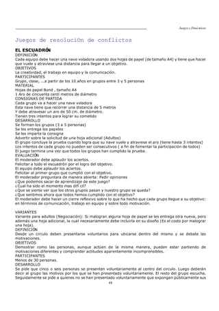 Juegos y Diná micas
48
Juegos de resoluciOn de conflictos
EL ESCUADRÓN
DEFINICIÓN
Cada equipo debe hacer una nave voladora usando dos hojas de papel (de tamaño A4) y tiene que hacer
que vuele y atraviese una distancia para llegar a un objetivo.
OBJETIVOS
La creatividad, el trabajo en equipo y la comunicación.
PARTICIPANTES
Grupo, clase, ...a partir de los 10 años en grupos entre 3 y 5 personas
MATERIAL
Hojas de papel Bond , tamaño A4
1 Aro de cincuenta centí metros de diámetro
CONSIGNAS DE PARTIDA
Cada grupo va a hacer una nave voladora
Esta nave tiene que recorrer una distancia de 5 metros
Y debe atravesar un aro de 50 cm. de diámetro.
Tienen tres intentos para lograr su cometido
DESARROLLO
Se forman los grupos (3 a 5 personas)
Se les entrega los papeles
Se les imparte la consigna
Advertir sobre la solicitud de una hoja adicional (Adultos)
El grupo concluye la prueba cuando logra que su nave vuele y atraviese el aro (tiene hasta 3 intentos)
Los intentos de cada grupo no pueden ser consecutivos ( a fin de fomentar la participación de todos)
El juego termina una vez que todos los grupos han cumplido la prueba.
EVALUACIÓN
El moderador debe aplaudir los aciertos.
Felicitar a todo el escuadrón por el logro del objetivo.
El equipo debe aplaudir los aciertos.
Felicitar al primer grupo que cumplió con el objetivo.
El moderador preguntara de manera abierta: Pedir opiniones
¿Que podemos sacar de aprendizaje de este juego?
¿Cual ha sido el momento mas difí cil?
¿Que se siente ver que los otros grupos pasan y nuestro grupo se queda?
¿Que sentimos ahora que todos hemos cumplido con el objetivo?
El moderador debe hacer un cierre reflexivo sobre lo que ha hecho que cada grupo llegue a su objetivo:
en términos de comunicación, trabajo en equipo y sobre todo motivación.
VARIANTES
Variante para adultos (Negociación): Si malogran alguna hoja de papel se les entrega otra nueva, pero
además una hoja adicional, la cual necesariamente debe incluirla en su diseño (Es el costo por malograr
una hoja).
DEFINICIÓN
Desde un circulo deben presentarse voluntarios para ubicarse dentro del mismo y se debate las
motivaciones.
OBJETIVOS
Demostrar como las personas, aunque actúen de la misma manera, pueden estar partiendo de
motivaciones diferentes y comprender actitudes aparentemente incomprensibles.
PARTICIPANTES
Menos de 30 personas.
DESARROLLO
Se pide que cinco o seis personas se presenten voluntariamente al centro del circulo. Luego deberán
decir al grupo las motivos por los que se han presentado voluntariamente. El resto del grupo escucha.
Seguidamente se pide a quienes no se han presentado voluntariamente que expongan públicamente sus
 