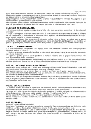 Juegos y Diná micas
5
Cada persona se presenta (primero con su nombre y luego con uno de los adjetivos escritos.)
El ejercicio consiste en que cada participante debe comenzar a decir de memoria el nombre y el adjetivo
de los que hablaron anteriormente y luego el suyo.
Los participantes pueden, si se olvidan, leer las tarjetas, ya que el objetivo principal del juego no es que
memoricen sino que se conozcan y se integren.
El coordinador puede producir variantes para amenizar, como que cada uno debe recordar uno o dos, al
azar - o que cada uno tenga que recordar a aquel que tenga el mismo color de ropa - etc.
EL BINGO DE PRESENTACIÓN
- El animador entrega a cada participante una ficha y les pide que anoten su nombre y la devuelven al
animador.
- Luego se entrega un cartón en blanco en donde el animador invita a los presentes a anotar el nombre
de sus compañeros, a medida que el animador los va leyendo, de las fichas entregadas por el grupo.
Cada uno los anota en el espacio que desee.
- Cuando todos tienen listo su cartón, el animador explica cómo se juega: a medida que se vayan
diciendo los nombres de los participantes hacen una marca en el cartón, donde aparece ese nombre. La
persona que complete primero una fila, recibe diez puntos. El ejercicio se puede realizar varias veces.
LA PELOTA PREGUNTONA
· El animador entrega una pelota a cada equipo, invita a los presentes a sentarse en cí rculo y explica la
forma de realizar el ejercicio.
· Mientras se entona una canción la pelota se hace correr de mano en mano; a una seña del animador,
se detiene el ejercicio.
· La persona que ha quedado con la pelota en la mano se presenta para el grupo: dice su nombre y lo
que le gusta hacer en los ratos libres.
· El ejercicio continúa de la misma manera hasta que se presenta la mayorí a. En caso de que una misma
persona quede más de una vez con la pelota, el grupo tiene derecho a hacerle una pregunta.
LOS SALUDOS CON PARTES DEL CUERPO
El animador invita a formar dos cí rculos (uno dentro del otro) con igual número de personas y pide que
se miren frente a frente. Es recomendable tener una música de fondo.
Pide que se presenten con la mano y digan su nombre, qué hace, que le gusta y que no le gusta.
Inmediatamente el animador da la señal para que se rueden los cí rculos cada uno en sentido contrario,
de tal forma que le toque otra persona enfrente.
El animador pide que se saluden dándose un abrazo y pregunten a la otra persona las mismas preguntas
que hicieron antes, después vuelven a girar de nuevo y esta vez se saludan con los pies, posteriormente
con los codos, los hombros, etc.
PEDRO LLAMA A PABLO
El objetivo de esta dinámica es lograr que los miembros de una reunión graben los nombres de sus
compañeros y logren, memorizar rostros y actitudes divertidas de los participantes.
Se forma un cí rculo con los participantes, todos ellos sentados. El jugador que está a la cabeza comienza
diciendo su nombre y llamando a otro jugador, ejemplo: "Pedro llama a Marí a",
Marí a responde "Maria llama a Juan", Juan dice "Juan llama a Pablo", etc.
El que no responda rápido a su nombre paga penitencia que puede ser: contar un chiste, bailar con la
escoba, cantar.
LOS REFRANES
Objetivo: Presentación y Animación
Materiales: Tarjetas en las que previamente se han escrito fragmentos populares; es decir, que cada
refrán se escribe en dos tarjetas, el comienzo en una de ellas y su complemento en otra.
Desarrollo: Esta dinámica se usa en combinación con la presentación por parejas. Se reparten las
tarjetas entre los asistentes y se les pide que busquen a la persona que tiene la otra parte del refrán; de
esta manera, se van formando las parejas que intercambiarán la información a utilizar en la
presentación.
 