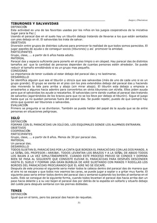 Juegos y Diná micas
51
TIBURONES Y SALVAVIDAS
DEFINICIÓN
Esta actividad es una de las favoritas usadas por los niños en los juegos cooperativos de la iniciativa
Jugar para la Paz (
Usando el paracaí das en el suelo hay un tiburón debajo tratando de llevarse a los que están sentados
con pies debajo en él. El salvavidas los trata de salvar.
OBJETIVOS
Diversión entre grupos de distintas culturas para promover la realidad de que todos somos parecidos. El
jugar papeles de ayuda o de conseguir socios (tiburones) y así promover la amistad.
PARTICIPANTES
Grupo, clase, ... a partir de 6 años hasta adulto.
MATERIAL
Paracaí das y espacio suficiente para ponerlo en el piso limpio o en césped. Hay paracaí das de distintos
tamaños así que la cantidad de personas dependen de cuantas personas estén alrededor. Se puede
reducir el tamaño enrollándolo si es un grupo mas pequeño.
CONSIGNAS
La importancia de tener cuidado al estar debajo del paracaí das y no lastimarse.
DESARROLLO
Se identifica alguien que sea el tiburón y otro/a que sea salvavidas (más de uno de cada uno si es un
grupo grande). El grupo se sienta en el piso con los pies extendidos debajo del paracaí das y haciendo
olas moviendo la tela para arriba y abajo (sin mirar abajo). El tiburón esta debajo y empieza a
arrastrarlos a algunos hacia adentro para convertirlos en otros tiburones con el/ella. Ellos piden ayuda
para que el salvavidas los ayude a rescatarlos. El salvavidas corre dando vueltas al paracaí das tratando
de salvarlos (agarrándolos de los brazos para que no se los lleve por debajo el tiburón). Sigue el juego
hasta que ya no quedan personas fuera del paracaí das. Se puede repetir, puesto de que siempre hay
otros que quieren ser tiburones o salvavidas.
EVALUACIÓN
Primero se pregunta si se divirtieron. También se puede hablar del papel de la ayuda que se da entre
personas en situaciones peligrosas.
IGLÚ
DEFINICIÓN
FORMAR CON EL PARACAÍ DAS UN IGLÚ DEL LOS ESQUIMALES DONDE LOS ALUMNOS ENTRARAN.
OBJETIVOS
COOPERACIÓN
PARTICIPANTES
Grupo, clase, ... a partir de 8 años. Menos de 30 por paracaí das.
MATERIAL
Un paracaí das.
DESARROLLO
TODOS SUJETAN EL PARACAÍ DAS POR LA CINTA QUE BORDEA EL PARACAÍ DAS CON LAS DOS MANOS. A
LA SEÑAL DEL PROFESOR:¡ ARRIBA!, TODOS LEVANTAN LOS BRAZOS Y A LA SEÑAL DE ABAJO TODOS
LOS BAJAN A LA VEZ SIMULTÁNEAMENTE. CUANDO ESTE PROCESO PREVIO SE CONOCE Y DOMINA
BIEN SE PASA AL SIGUIENTE QUE CONSISTE ELEVAR EL PARACAÍ DAS PARA DESPUÉS DESCENDER
HASTA EL SUELO Y FORMAR UNA GRAN BURBUJA DE AIRE SUJETANDO CON MANOS Y RODILLAS LOS
BORDES DEL PARACAÍ DAS PROCURANDO QUE EL AIRE NO SE ESCAPE.
Después de este proceso el siguiente seria meter todos la cabeza dentro del paracaí das de manera que
el aire no se escape y que todos nos veamos las caras, se puede jugar a soplar o a gritar muy fuerte. El
siguiente paso seria entrar todos dentro del paracaí das y sentarse sujetando los bordes al sentarse en el
suelo. Esto se consigue de la siguiente forma, cuando todos levantan el paracaí das hacia arriba dan un
paso hacia delante y a su vez bajan el paracaí das por detrás de la espalda sin soltarlo y situarlo debajo
del culete para después sentarse con las piernas dobladas.
TENIS
DEFINICIÓN
Igual que en el tenis, pero los paracaí das hacen de raquetas.
 