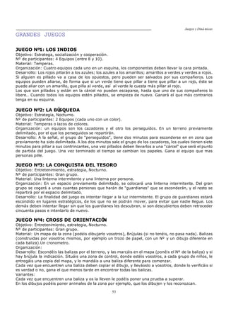 Juegos y Diná micas
53
GRANDES JUEGOS
JUEGO Nº1: LOS INDIOS
Objetivo: Estratega, socialización y cooperación.
Nº de participantes: 4 Equipos (entre 8 y 10).
Material: Temperas.
Organización: Cuatro equipos cada uno en un esquina, los componentes deben llevar la cara pintada.
Desarrollo: Los rojos pillarán a los azules; los azules a los amarillos; amarillos a verdes y verdes a rojos.
Si alguien es pillado va a casa de los opuestos, pero pueden ser salvados por sus compañeros. Los
equipos pueden aliarse, de forma que si un verde tiene que pillar a tiene que pillar a un rojo, éste se
puede aliar con un amarillo, que pilla al verde, así al verde le cuesta más pillar al rojo.
Los que son pillados y están en la cárcel no pueden escaparse, hasta que uno de sus compañeros lo
libere.. Cuando todos los equipos estén pillados, se empieza de nuevo. Ganará el que más contrarios
tenga en su esquina.
JUEGO Nº2: LA BÚSQUEDA
Objetivo: Estrategia, Nocturno.
Nº de participantes: 2 Equipos (cada uno con un color).
Material: Temperas o lazos de colores.
Organización: un equipos son los cazadores y el otro los perseguidos. En un terreno previamente
delimitado, por el que los perseguidos se repartirán.
Desarrollo: A la señal, el grupo de "perseguidos", tiene dos minutos para esconderse en en zona que
previamente ha sido delimitada. A los dos minutos sale el grupo de los cazadores, los cuales tienen siete
minutos para pillar a sus contrincantes, una vez pillados deben llevarlos a una "cárcel" que será el punto
de partida del juego. Una vez terminado el tiempo se cambian los papeles. Gana el equipo que mas
personas pille.
JUEGO Nº3: LA CONQUISTA DEL TESORO
Objetivo: Entretenimiento, estrategia, Nocturno.
Nº de participantes: Gran grupo.
Material: Una linterna intermitente y una linterna por persona.
Organización: En un espacio previamente delimitado, se colocará una linterna intermitente. Del gran
grupo se cogerá a unas cuantas personas que harán de "guardianes" que se esconderán, y el resto se
repartirá por el espacio delimitado.
Desarrollo: La finalidad del juego es intentar llegar a la luz intermitente. El grupo de guardianes estará
escondido en lugares estratégicos, de los que no se podrán mover, para evitar que nadie llegue. Los
demás deben intentar llegar sin que los guardianes les descubran, si son descubiertos deben retroceder
cincuenta pasos e intentarlo de nuevo.
JUEGO Nº4: CROSS DE ORIENTACIÓN
Objetivo: Entretenimiento, estrategia, Nocturno.
Nº de participantes: Gran grupo.
Material: Un mapa de la zona (podéis dibujarlo vosotros), Brújulas (si no tenéis, no pasa nada). Balizas
(construidas por vosotros mismos, por ejemplo un trozo de papel, con un Nº y un dibujo diferente en
cada baliza).Un cronometro.
Organización:
Desarrollo: Escondéis las balizas por el terreno, y las marcáis en el mapa (ponéis el Nº de la baliza) y si
hay brújula la indicación. Situáis una zona de control, donde estéis vosotros, a cada grupo de niños, le
entregáis una copia del mapa, y lo mandáis a una baliza diferente para comenzar.
Cada vez que encuentren una baliza deben copiar el dibujo, y lleváoslo a vosotros, donde lo verificáis si
es verdad o no, gana el que menos tarde en encontrar todas las balizas.
Variantes:
Cada vez que encuentren una baliza y os la lleven le podéis poner una prueba a superar.
En los dibujos podéis poner animales de la zona por ejemplo, que los dibujen y los reconozcan.
 