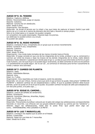 Juegos y Diná micas
54
JUEGO Nº 5: EL TESORO
Objetivo: Captura y defensa
Ámbito: Psicomotricidad, juego en equipo.
Deporte: Colectivo.
Material: Cancha lisa sin obstáculos.
Edad: desde 6 años.
Organización: Dos equipos.
Desarrollo: Se divide el terreno por la mitad y hay que tratar de capturar el tesoro (balón) que está
dentro de un cí rculo de 6 metros de diámetro del otro lado y llevarlo a campo propio.
Sólo en la mitad ajena a mi equipo me pueden congelar
Un compañero me puede descongelar. Pasando bajo mis piernas.
Los defensas no pueden entrar a su circulo.
Se pueden dar pases.
JUEGO Nº 6: EL NUDO HUMANO
Objetivo: Contacto fí sico, rompehielos de un grupo que se conoce recientemente.
Ámbito: Contacto fí sico, rompehielos
Deporte: Colectivo.
Material: Ninguno
Edad: desde 10 años.
Organización: Una ronda todos tomados de las manos mirando hacia el frente
Desarrollo: El juego consiste en que uno de los integrantes de la ronda, profesor o guí a, comenzará a
caminar por entre los brazos o bajo los brazos de los demás integrantes de la ronda, nadie deberá
soltarse y todos deberán ir pasando por donde paso el guí a. La idea es que entre todos se forme un gran
nudo humano, una vez que el guí a no puede seguir avanzando, se debe comentar el como se encuentran
y si posiblemente se puede seguir. De no ser así , se comienza el retroceso para formar nuevamente la
ronda y realizar otra actividad.
JUEGO Nº 7: CAMBIO DE PLANETA
Objetivo: Salto.
Ámbito: Habilidades Básicas.
Material: Aros.
Edad: 6 y 7 años.
Organización: Aros repartidos por todo el espacio, serán los planetas.
Desarrollo: Un aro por niño/a, menos uno/a que será el que primero la quede. Este gritará "CAMBIO DE
PLANETA" y deberán cambiar de aro desplazándose a saltos. El que la quedaba también debe buscar
planeta, quien se queda sin él es el que la queda. Se pueden cambiar los tipos de salto para desplazarse:
con dos pies juntos, a la pata coja.....
JUEGO Nº 8: SIGUE EL CAMINO...
Objetivo: Lectura de señales de senderismo.
Ámbito: Orientación.
Material: Cartulinas (Blancas, Amarillas, Rojas).
Edad: 6 a 10 años.
Organización: Grupos de 4 o 5.
Desarrollo: Previamente el profesor colocará por el patio del colegio las señalizaciones correspondientes
haciendo un recorrido. Los niños/as con sus grupos deberán empezar su camino por los "senderos" y
deberán seguir las señalizaciones, hasta leer la posta final. Que podrá decir algo así
como..."ENHORABUENA, HAS LLEGADO A LA META".
JUEGO Nº 9: LAS 7 MARAVILLAS.
Objetivo: Conseguir los objetos que se piden en el listado
Ámbito: Creatividad
Material: Papel con una lista de 7 maravillas
Edad: Desde los 6 años
 