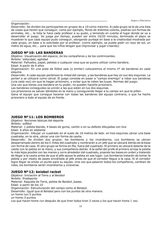 Juegos y Diná micas
55
Organización:
Desarrollo: Se dividen los participantes en grupos de a 10 como máximo. A cada grupo se le da una lista
de cosas que tienen que conseguir, como por ejemplo, flores de distintos colores, piedras con formas de
animales, etc... la lista la hace cada profesor a su gusto, y teniendo en cuenta el lugar donde se va a
desarrollar el juego. Se juega por tiempo, pueden ser entre 10/20 minutos, terminado el plazo se
muestran lo que cada equipo pudo conseguir, otorgando puntaje en base a la creatividad mostrada por
cada grupo, en base a lo solicitado por el profesor. (como ejemplo, se puede pedir un rayo de sol, un
metro de agua, etc... para que los niños tengan que improvisar y jugar creando)
JUEGO Nº 10: LAS BANDERAS
Objetivo: Visualización del espacio, de los compañeros y de los contrincantes.
Ámbito: Velocidad, agilidad
Material: Pañuelos, papel, pelotas o cualquier cosa que se quiera utilizar como bandera.
Edad: A partir de 9 años
Organización: En una pista de fútbol sala (o similar) colocaremos el mismo nº de banderas en cada
esquina
Desarrollo: A cada equipo pertenece la mitad del campo, y las banderas que hay en sus dos esquinas. La
porterí a se utilizará como cárcel. El juego consiste en pasar a "campo enemigo" a robar sus banderas
(una cada vez) sin que te hagan prisionero, y evitar que te roben las tuyas. Normas del juego:
Una vez que tienes una bandera en tu poder, no pueden hacerte prisionero.
Las banderas conseguidas se unirán a las que están en tus dos esquinas.
Los prisioneros se salvan dándoles en la mano y consiguiendo llegar a tu campo sin que te pillen.
Gana el equipo que consigue hacerse con todas las banderas del equipo contrario, o que ha hecho
prisionero a todo el equipo de en frente.
JUEGO Nº 11: LOS BOMBEROS
Objetivo: Nociones básicas del deporte
Ámbito: softbol
Material: 1 pelota blanda, 4 bases de goma, cartón o en su defecto dibujadas con tiza
Edad: 6 años en adelante
Organización: Dibujar un cuadrado en el suelo de 18 metros de lado. en tres esquinas ubicar una base
cuadrada, en la otra, ubicar una con forma de casita.
Desarrollo: Se dividen dos grupos: los bomberos y los incendiarios. Los bomberos se ubican
desparramado dentro de los lí mites del cuadrado y nombrarán a un jefe que se ubicará detrás de la base
con forma de casa. El otro grupo se forma en fila, fuera del cuadrado. El primero se ubicará delante de la
casita con la pelota en la mano, y sus compañeros detrás. A la señal del profe el primero arroja la pelota
lo más lejos posible con las manos y corre alrededor del cuadrado, pisando las bases en orden y tratando
de llegar a la casita antes de que el jefe apoye la pelota en ese lugar. Los bomberos tratarán de tomar la
pelota y por medio de pases enviársela al jefe antes de que el corredor llegue a la casa. Si el corredor
logra llegar se anota un punto para su equipo. Una vez que pasaron todos los compañeros, cambian de
roles, los bomberos serán incendiarios y viceversa.
JUEGO Nº 12: beisbol racket
Objetivo: Iniciación al Tenis y al Beisbol
Ámbito: Predeporte
Material: Raqueta de Tenis, pelota de Beisbol ,bases.
Edad: a partir de los 10
Organización: Estructuración del campo como el Beisbol.
Desarrollo: Igual que el Beisbol pero con los puntos de otra manera:
un home run:5 puntos
un home:3 puntos
Los que hacen home run después de que tiren todos tiran 2 veces y los que hacen home 1 vez.
 