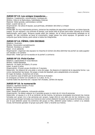 Juegos y Diná micas
56
JUEGO Nº13: Los amigos trepadores...
Objetivo: Cooperación, comunicación, ecologia,etc.
Ámbito: Vida en la Naturaleza, habilidades motoras
Material: Árbol grande, colchonetas o similar
Edad: a partir de los 12
Organización: Se ubica el equipo, que participa, alrededor del árbol y a trepar
Desarrollo:
ATENCIÓN: Es muy importante primero, remarcar las medidas de seguridad cotidianas, en éstos tipos de
juegos. Es por equipos y se controla el tiempo, que tarda todo el grupo para estar ubicado en el árbol
seleccionado, para jugar. Ninguno puede estar por debajo, de la marca previamente señalada en el
vegetal. En ese momento se para el cronometro, luego pasan los otros equipos. El ganador es el
conjunto que tarda menos, para ubicar a todos los integrantes.
JUEGO Nº 14: FÚTBOL CON ESCOBAS
Objetivo: Diversión
Ámbito: Psicomotriz-sociabilización
Material: Escobas y un balón
Edad: 12 en adelante
Organización: organizar dos equipos no importa el número de ellos delimitar las porterí as cada jugador
con escoba y sin portero
Desarrollo: meter gol con la escoba en la porterí a contraria
JUEGO Nº 15: Pichi-Cacher
Objetivo: Capacidades Fí sicas Básicas
Ámbito: Fútbol-Baseball
Material: Un balón de fútbol y 9 conos
Edad: A partir 8 años
Organización: El gran grupo dividido en 2 equipos.
Desarrollo: Se dispone de una pista o zona de juego. Se dispone el material de la siguiente forma: Los
conos representan las bases. Se juega a modo de baseball, pero adaptándolo a la escuela:
En lugar de batear, chutamos con el pie.
Si un alumno caza el balón por el aire elimina al chutador.
Si consigues un home-run (Vuelta en 1) 2 ptos. Si no, 1.
Cuando todos los alumnos de 1 equipo han chutado, cambio de equipo
JUEGO Nº 16: la numeración
Objetivo: Agilidad mental y fí sica
Ámbito: Psicomotricidad
Material: Ninguno
Edad: Desde 8 en adelante, incluyendo adultos
Organización: Se deben separar en 2 grandes grupos (o más) de mí nimo 8 personas
Desarrollo: el equipo A y el B se tomarán de las manos, la persona encargada enumerará las manos
tomadas por grupo (no a las personas por grupo), luego dirá en voz alta uno de los números y las
personas que tengan tomadas sus manos en ese numero deberán levantar sus brazos formando un túnel
por el que deberán pasar los extremos del grupo (o fila), deberán pasar todos y volver a su estado
inicial, terminando ganador el grupo que grite ¡ listo! y levante sus manos.
 