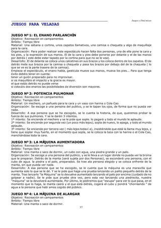 Juegos y Diná micas
57
JUEGOS PARA VELADAS
JUEGO Nº 1: EL ENANO PARLANCHÍN
Objetivo: Recreación en campamentos
Ámbito: Tiempo libre
Material: Una sábana o cortina, unos zapatos llamativos, una camisa o chaqueta y algo de maquillaje
para la cara.
Organización: Para poder realizar este espectáculo hacen falta dos personas, una de ella pone la cara y
los pies, y la expresión de sus manos. El de la cara y pies debe ponerse por delante y el de las manos
por detrás ( este debe estar tapado por la cortina para que no se le vea).
Desarrollo: El de delante se coloca unos calcetines en sus brazos y los coloca dentro de los zapatos. El de
detrás mete sus brazos por la camisa o chaqueta y pasa los brazos por debajo del de la chaqueta ( lo
que se ve es la parte trasera de la camisa).
Empieza el espectáculo, el enano habla, gesticula mueve sus manos, mueva los pies... Para que tenga
éxito debéis tener en cuenta:
tener un guión preparado para no improvisar.
si os maquilláis el impacto y la gracia es mayor.
el que estás detrás no puede verse
si colocáis dos enanos las posibilidades de diversión son mayores.
JUEGO Nº 2: POTENCIA PULMONAR
Objetivo: Recreación en campamentos
Ámbito: Tiempo libre
Material: Un mechero, un pañuelo para la cara y un vaso con harina o Cola Cao
Organización: Se escoge a una persona del publico, y se le tapan los ojos, de forma que no pueda ver
nada.
Desarrollo: A esa persona que se ha escogido, se le cuenta la historia, de que, queremos probar la
fuerza de sus pulmones. Y se le darán 3 intentos.
1º intento: Se enciende el mechero y se le pide que sople. lo pagará y todo el mundo le aplaude.
2º intento: Se enciende por segunda vez (un poco más lejos), sopla de nuevo, lo apaga, y todo el mundo
aplaude.
3º intento: Se enciende por tercera vez ( más lejos todaví a), insistiéndole que está la llama muy lejos, y
tiene que soplar muy fuerte, en el momento que sopla, se le coloca la taza con la harina o el Cola Cao,
manchándose toda la cara.
JUEGO Nº 3: LA MÁQUINA AUMENTADORA
Objetivo: Recreación en campamentos
Ámbito: Tiempo libre
Material: Una manta o saco de dormir, un cubo con agua, una piedra grande y un palo.
Organización: Se escoge a una persona del publico, y se le lleva a un lugar donde no pueda ver la broma
que le preparan. Detrás de la manta (será sujeta por dos Personas), se esconderá una persona, con el
cubo de agua. la piedra y el palo, preparados. Se trae ala persona elegido y se coloca enfrente de la
manta, sin que pueda ver nada.
Desarrollo: A esa persona que se ha escogido, se le cuenta que la máquina es una maravilla que
aumenta solo lo que se le dé. Y se le pide que haga una prueba lanzando un palito pequeño detrás de la
manta. Tras lanzarlo "la Máquina" se lo devuelve aumentado lanzando el palo por encima (cuidado de no
golpear a nadie). Se le pide que pruebe otra vez, pero esta vez lanzando una piedrecita, nuestra
"máquina" se la devolverá aumentada. Por último, le pediremos que "escupa" para ver lo que pasa, en el
momento que lo haga, la manta caerá y el que está detrás, cogerá el cubo y pondrá "chorreando " de
agua a la persona que habí amos cogido del público.
JUEGO Nº 4: LA MÁQUINA DE ALARGAR
Objetivo: Recreación en campamentos
Ámbito: Tiempo libre
Material: Una manta o saco de dormir.
 
