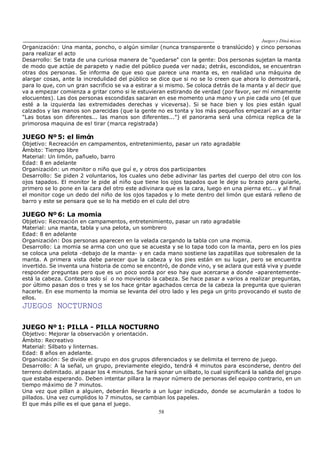 Juegos y Diná micas
58
Organización: Una manta, poncho, o algún similar (nunca transparente o translúcido) y cinco personas
para realizar el acto
Desarrollo: Se trata de una curiosa manera de "quedarse" con la gente: Dos personas sujetan la manta
de modo que actúe de parapeto y nadie del público pueda ver nada; detrás, escondidos, se encuentran
otras dos personas. Se informa de que eso que parece una manta es, en realidad una máquina de
alargar cosas, ante la incredulidad del público se dice que si no se lo creen que ahora lo demostrará,
para lo que, con un gran sacrificio se va a estirar a si mismo. Se coloca detrás de la manta y al decir que
va a empezar comienza a gritar como si le estuvieran estirando de verdad (por favor, ser mí nimamente
elocuentes). Las dos personas escondidas sacaran en ese momento una mano y un pie cada uno (el que
esté a la izquierda las extremidades derechas y viceversa). Si se hace bien y los pies están igual
calzados y las manos son parecidas (que la gente no es tonta y los más pequeños empezarí an a gritar
"Las botas son diferentes... las manos son diferentes...") el panorama será una cómica replica de la
primorosa maquina de es! tirar (marca registrada)
JUEGO Nº 5: el limón
Objetivo: Recreación en campamentos, entretenimiento, pasar un rato agradable
Ámbito: Tiempo libre
Material: Un limón, pañuelo, barro
Edad: 8 en adelante
Organización: un monitor o niño que guí e, y otros dos participantes
Desarrollo: Se piden 2 voluntarios, los cuales uno debe adivinar las partes del cuerpo del otro con los
ojos tapados. El monitor le pide al niño que tiene los ojos tapados que le deje su brazo para guiarle,
primero se lo pone en la cara del otro este adivinara que es la cara, luego en una pierna etc... y al final
el monitor coge un dedo del niño de los ojos tapados y lo mete dentro del limón que estará relleno de
barro y este se pensara que se lo ha metido en el culo del otro
JUEGO Nº 6: La momia
Objetivo: Recreación en campamentos, entretenimiento, pasar un rato agradable
Material: una manta, tabla y una pelota, un sombrero
Edad: 8 en adelante
Organización: Dos personas aparecen en la velada cargando la tabla con una momia.
Desarrollo: La momia se arma con uno que se acuesta y se lo tapa todo con la manta, pero en los pies
se coloca una pelota -debajo de la manta- y en cada mano sostiene las zapatillas que sobresalen de la
manta. A primera vista debe parecer que la cabeza y los pies están en su lugar, pero se encuentra
invertido. Se inventa una historia de como se encontró, de donde vino, y se aclara que está viva y puede
responder preguntas pero que es un poco sorda por eso hay que acercarse a donde -aparentemente-
está la cabeza. Contesta solo sí o no moviendo la cabeza. Se hace pasar a varios a realizar preguntas,
por último pasan dos o tres y se los hace gritar agachados cerca de la cabeza la pregunta que quieran
hacerle. En ese momento la momia se levanta del otro lado y les pega un grito provocando el susto de
ellos.
JUEGOS NOCTURNOS
JUEGO Nº 1: PILLA - PILLA NOCTURNO
Objetivo: Mejorar la observación y orientación.
Ámbito: Recreativo
Material: Silbato y linternas.
Edad: 8 años en adelante.
Organización: Se divide el grupo en dos grupos diferenciados y se delimita el terreno de juego.
Desarrollo: A la señal, un grupo, previamente elegido, tendrá 4 minutos para esconderse, dentro del
terreno delimitado. al pasar los 4 minutos. Se hará sonar un silbato, lo cual significará la salida del grupo
que estaba esperando. Deben intentar pillara la mayor número de personas del equipo contrario, en un
tiempo máximo de 7 minutos.
Una vez que pillan a alguien, deberán llevarlo a un lugar indicado, donde se acumularán a todos lo
pillados. Una vez cumplidos lo 7 minutos, se cambian los papeles.
El que más pille es el que gana el juego.
 