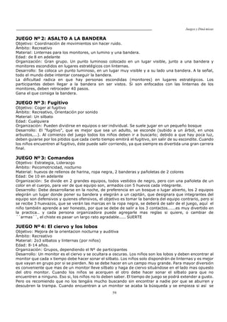 Juegos y Diná micas
59
JUEGO Nº 2: ASALTO A LA BANDERA
Objetivo: Coordinación de movimientos sin hacer ruido.
Ámbito: Recreativo
Material: Linternas para los monitores, un lumino y una bandera.
Edad: de 8 en adelante
Organización: Gran grupo. Un punto luminoso colocado en un lugar visible, junto a una bandera y
monitores escondidos en lugares estratégicos con linternas.
Desarrollo: Se coloca un punto luminoso, en un lugar muy visible y a su lado una bandera. A la señal,
todo el mundo debe intentar conseguir la bandera.
La dificultad radica en que hay personas escondidas (monitores) en lugares estratégicos. Los
participantes deben llegar a la bandera sin ser vistos. Si son enfocados con las linternas de los
monitores, deben retroceder 40 pasos.
Gana el que consiga la bandera.
JUEGO Nº 3: Fugitivo
Objetivo: Coger al fugitivo
Ámbito: Recreativo, Orientación por sonido
Material: Un silbato
Edad: Cualquiera
Organización: Pueden dividirse en equipos o ser individual. Se suele jugar en un pequeño bosque
Desarrollo: El "fugitivo", que es mejor que sea un adulto, se esconde (subido a un árbol, en unos
arbustos,...). Al comienzo del juego todos los niños deben ir a buscarlo; debido a que hay poca luz,
deben guiarse por los pitidos que cada cierto tiempo emitirá el fugitivo, sin salir de su escondite. Cuando
los niños encuentren al fugitivo, éste puede salir corriendo, ya que siempre es divertida una gran carrera
final.
JUEGO Nº 3: Comandos
Objetivo: Estrategia, Liderazgo
Ámbito: Psicomotricidad, nocturno
Material: huevos de rellenos de harina, ropa negra, 2 banderas y pañoletas de 2 colores
Edad: De 10 en adelante
Organización: Se divide en 2 grandes equipos, todos vestidos de negro, pero con una pañoleta de un
color en el cuerpo, para ver de que equipo son, armados con 5 huevos cada integrante.
Desarrollo: Debe desarrollarse en la noche, de preferencia en un bosque o lugar abierto, los 2 equipos
elegirán un lugar donde poner su bandera y elegirán a un capitán, que designara que integrantes del
equipo son defensivos y quienes ofensivos, el objetivo es tomar la bandera del equipo contrario, pero si
se recibe 3 huevazos, que se verán las marcas en la ropa negra, se deberá de salir de el juego, aquí el
niño también aprende a ser honesto, por que se debe de salir a los 3 contactos......es muy divertido en
la practica.. y cada persona organizadora puede agregarle mas reglas si quiere, o cambiar de
´´armas´´, el chiste es pasar un largo rato agradable..... SUERTE
JUEGO Nº 4: El ciervo y los lobos
Objetivo: Mejora de la orientacion nocturna y auditiva
Ámbito: Recreativo
Material: 2o3 silbatos y linternas (por niños)
Edad: 8-14 años.
Organización: Grupos, dependiendo el Nº de participantes
Desarrollo: Un monitor es el ciervo y se ocultara a oscuras. Los niños son los lobos y deben encontrar al
monitor que cada x tiempo debe hacer sonar el silbato. Los niños solo dispondrán de linternas y es mejor
que vayan en grupo por si se pierden. No se debe hacer en un campo muy grande. Para mayor diversión
es conveniente que mas de un monitor lleve silbato y haga de ciervo situándose en el lado mas opuesto
del otro monitor. Cuando los niños se acerquen el otro debe hacer sonar el silbato para que no
encuentren a ninguno. Eso si, los niños no lo deben saber. El tiempo de juego se podrá extender a gusto.
Pero os recomiendo que no los tengáis mucho buscando sin encontrar a nadie por que se aburren y
descubren la trampa. Cuando encuentran a un monitor se acaba la búsqueda y se empieza si así se
 