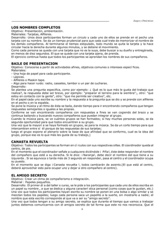 Juegos y Diná micas
6
LOS NOMBRES COMPLETOS
Objetivo: Presentación, ambientación.
Materiales: Tarjetas, Alfileres.
Desarrollo: Unos doce participantes forman un circulo y cada uno de ellos se prende en el pecho una
tarjeta con su nombre. Se da un tiempo prudencial para que cada cual trate de memorizar el nombre de
los demás compañeros. Al terminarse el tiempo estipulado, todo mundo se quita la tarjeta y la hace
circular hacia la derecha durante algunos minutos, y se detiene el movimiento.
Como cada persona se queda con una tarjeta que no es la suya, debe buscar a su dueño y entregársela,
en menos de diez segundos. El que se quede con una tarjeta ajena, de prenda.
El ejercicio continua hasta que todos los participantes se aprendan los nombres de sus compañeros.
BAILE DE PRESENTACION
Objetivo: Conocerse a partir de actividades afines, objetivos comunes o intereses especí ficos.
Materiales:
- Una hoja de papel para cada participante.
- Lápices.
- Alfileres o Maskin tape.
- Algo para hacer ruido: radio, cassetes, tambor o un par de cucharas.
Desarrollo:
Se plantea una pregunta especifica, como por ejemplo: ¿ Qué es lo que más le gusta del trabajo que
realiza?, la respuesta debe ser breve, por ejemplo: "preparar el terreno para la siembra";, otro: "que
estoy en contacto con la gente", otro: "que me permite ser creativo", etc.
En el papel cada uno escribe su nombre y la respuesta a la pregunta que se dio y se prende con alfileres
en el pecho o en la espalda.
Se pone la música y al ritmo de ésta se baila, dando tiempo para ir encontrando compañeros que tengan
respuestas semejantes o iguales a las propias.
Conforme se van encontrando compañeros con respuestas a fines se van cogiendo del brazo y se
continua bailando y buscando nuevos compañeros que puedan integrar al grupo.
Cuando la música para, se ve cuántos grupos se han formados; si hay muchas personas solas, se da
segunda oportunidad para que todos encuentren a su grupo.
Una vez que la mayorí a se haya formado en grupos, se para la música. Se da un corto tiempo para que
intercambien entre sí él porque de las respuestas de sus tarjetas;
luego el grupo expone al plenario sobre la base de que afinidad que se conformo, cual es la idea del
grupo, porque eso es lo que más les gusta de su trabajo,)
CANASTA REVUELTA
Objetivo: Todos los participantes se forman en cí rculos con sus respectivas sillas. El coordinador queda al
centro, de pie.
En el momento que el coordinador señale a cualquiera diciéndole ¡ Piña!, éste debe responder el nombre
del compañero que esté a su derecha. Si le dice: ¡ Naranja!, debe decir el nombre del que tiene a su
izquierda . Si se equivoca o tarda más de 3 segundo en responder, pasa al centro y el coordinador ocupa
su puesto.
En el momento que se diga ¡ Canasta revuelta !, todos cambiarán de asiento.(El que está al centro,
deberá aprovechar esto para ocupar uno y dejar a otro compañero al centro).
EL AMIGO SECRETO
Objetivo: Crear un clima de compañerismo e integración.
Material : Papeles pequeños.
Desarrollo: El primer dí a del taller o curso, se le pide a los participantes que cada uno de ellos escriba en
un papel su nombre , a que se dedica y alguna caracterí stica personal (como cosas que le gustan, etc.)
Una vez que todos los participantes hayan escrito su nombre se ponen en una bolsa o algo similar y se
mezclan todos los papeles; luego cada persona saca un papelito a la suerte, sin mostrarlo a nadie; el
nombre que esta escrito corresponde al que va a ser su "amigo secreto".
Una vez que todos tengan a su amigo secreto, se explica que durante el tiempo que vamos a trabajar
juntos debemos comunicarnos con el amigos secreto de tal forma que este no nos reconozca. Que el
 