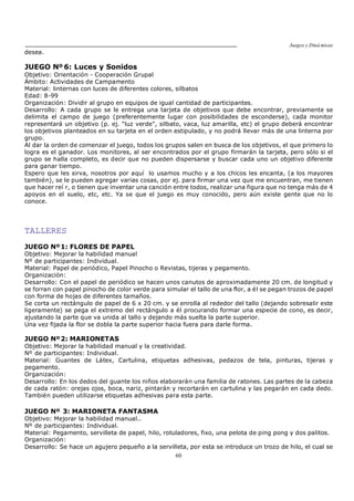 Juegos y Diná micas
60
desea.
JUEGO Nº 6: Luces y Sonidos
Objetivo: Orientación - Cooperación Grupal
Ámbito: Actividades de Campamento
Material: linternas con luces de diferentes colores, silbatos
Edad: 8-99
Organización: Dividir al grupo en equipos de igual cantidad de participantes.
Desarrollo: A cada grupo se le entrega una tarjeta de objetivos que debe encontrar, previamente se
delimita el campo de juego (preferentemente lugar con posibilidades de esconderse), cada monitor
representará un objetivo (p. ej. "luz verde", silbato, vaca, luz amarilla, etc) el grupo deberá encontrar
los objetivos planteados en su tarjeta en el orden estipulado, y no podrá llevar más de una linterna por
grupo.
Al dar la orden de comenzar el juego, todos los grupos salen en busca de los objetivos, el que primero lo
logra es el ganador. Los monitores, al ser encontrados por el grupo firmarán la tarjeta, pero sólo si el
grupo se halla completo, es decir que no pueden dispersarse y buscar cada uno un objetivo diferente
para ganar tiempo.
Espero que les sirva, nosotros por aquí lo usamos mucho y a los chicos les encanta, (a los mayores
también), se le pueden agregar varias cosas, por ej. para firmar una vez que me encuentran, me tienen
que hacer reí r, o tienen que inventar una canción entre todos, realizar una figura que no tenga más de 4
apoyos en el suelo, etc, etc. Ya se que el juego es muy conocido, pero aún existe gente que no lo
conoce.
TALLERES
JUEGO Nº1: FLORES DE PAPEL
Objetivo: Mejorar la habilidad manual
Nº de participantes: Individual.
Material: Papel de periódico, Papel Pinocho o Revistas, tijeras y pegamento.
Organización:
Desarrollo: Con el papel de periódico se hacen unos canutos de aproximadamente 20 cm. de longitud y
se forran con papel pinocho de color verde para simular el tallo de una flor, a él se pegan trozos de papel
con forma de hojas de diferentes tamaños.
Se corta un rectángulo de papel de 6 x 20 cm. y se enrolla al rededor del tallo (dejando sobresalir este
ligeramente) se pega el extremo del rectángulo a él procurando formar una especie de cono, es decir,
ajustando la parte que va unida al tallo y dejando más suelta la parte superior.
Una vez fijada la flor se dobla la parte superior hacia fuera para darle forma.
JUEGO Nº2: MARIONETAS
Objetivo: Mejorar la habilidad manual y la creatividad.
Nº de participantes: Individual.
Material: Guantes de Látex, Cartulina, etiquetas adhesivas, pedazos de tela, pinturas, tijeras y
pegamento.
Organización:
Desarrollo: En los dedos del guante los niños elaborarán una familia de ratones. Las partes de la cabeza
de cada ratón: orejas ojos, boca, nariz, pintarán y recortarán en cartulina y las pegarán en cada dedo.
También pueden utilizarse etiquetas adhesivas para esta parte.
JUEGO Nº 3: MARIONETA FANTASMA
Objetivo: Mejorar la habilidad manual..
Nº de participantes: Individual.
Material: Pegamento, servilleta de papel, hilo, rotuladores, fixo, una pelota de ping pong y dos palitos.
Organización:
Desarrollo: Se hace un agujero pequeño a la servilleta, por esta se introduce un trozo de hilo, el cual se
 