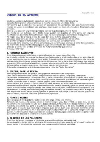 Juegos y Diná micas
62
JUEGOS EN EL AUTOBUS
Los largos viajes en autobús son agotadores para los niños. El interés del paisaje les
cansa bastante pronto, y la excitación de la marcha les pone en un estado de tal
nerviosismo que a veces hay que pensar en ocupaciones tranquilizantes. Con esta finalidad hemos
reunido los juegos contenidos en este apartado; creemos así ser útiles a los monitores de campamentos
juveniles.
Estos juegos están en un principio pensados para ser jugados especialmente dentro
del marco de un autobús; pero desde luego pueden ser jugados en otra parte, con algunas
modificaciones de detalle. Si los utilizáis en viaje, no olvidéis las reglas elementales de seguridad.
No hagáis jugar del principio al final del viaje. Serí a una lástima atravesar ciertos
paisajes o pasar cerca de ciertas curiosidades sin señalarlas a la atención de los niños.
No olvidéis tampoco el maravillosos recurso de los cuentos. Las canciones tienen
alguna vez cierto encanto, pero pronto son gritadas, de tal forma que acentúan el clima de nerviosismo.
No improviséis directamente estos juegos en viaje sin haberlos leí do y estudiado
antes de la salida, y no olvidéis proveeros del material elemental que precisa.
Y ahora, ¡ feliz viaje!
1. MANITOS CALIENTES
Entre dos participantes, este juego es especial cuando las manos están frí as. Un
participante extiende sus manos con las palmas hacia arriba y el otro coloca las suyas sobre las del
primer participante, con las palmas hacia abajo. El juego consiste en que el participante que tiene las
palmas abajo debe tratar de golpear las manos del oponente (por la parte de arriba) sin que este alcance
a sacarlas. Si logra golpearla las palmas regresan a la misma posición, de no ser así cambian las palmas
de lugar (el de arriba gira sus manos y las coloca bajo las del oponente).
El juego termina cuando uno de los participantes se retira por "dolor de manos"
2. PIEDRA, PAPEL O TIJERA
Es un juego eliminatorio por parejas. Dos jugadores se enfrentan en una partida.
Cada uno de ellos tiene unas "armas" imaginarias que son una piedra, un papel y unas tijeras.
La piedra se representa con un puño cerrado. El papel con la mano extendida con la palma hacia abajo.
Las tijeras se representan con los dedos í ndice y corazón extendidos, y el resto de los dedos recogidos.
Los dos jugadores dicen al tiempo: "piedra, papel o tijera" mientras mantienen sus
manos ocultas a la espalda. Cuando han dicho tijera, enseñan su mano derecha enseñando al mismo
tiempo el arma imaginaria elegida. Si exhiben el mismo arma se repite la jugada. La piedra vence a las
tijeras machacándolas imaginariamente. Las tijeras vencen al papel cortándolo imaginariamente, y el
papel vence a la piedra, envolviéndolo (imaginariamente también). Se pueden hacer partidas al mejor de
tres. El ganador de una pareja puede jugar con el ganador de otra pareja, o con otro jugador que aún no
se haya batido con nadie, hasta que quede un único ganador.
3. PARES O NONES
Es un juego para dos jugadores. Cada uno de ellos elige entre pares o nones.
Teniendo las manos a la espalda dicen al mismo tiempo: una, dos y TRES. Al decir tres, los dos
muestran su mano derecha con uno o dos dedos estirados. Si la suma de los dedos mostrados da como
resultado un número par, gana el jugador que haya elegido pares, si da como resultado un número
impar, gana el jugador que haya elegido impares. suele ser un buen juego para esos momentos en los
que hay que elegir entre dos niños algo como quien puede sentarse en la ventanilla o algo que los dos
quieran. También cuando haya un empate en cualquiera de los juegos anteriores, es bueno para decidir
quien entre los dos será el cerebro de la nueva partida.
4. EL JUEGO DE LAS PALMADAS
El cerebro del juego, reproduce la música de una canción mediante palmadas. Los
demás jugadores deben intentar adivinarla. El jugador que lo consiga pasará a ser el nuevo cerebro del
juego, siendo el encargado de reproducir otra nueva canción mediante palmadas.
 