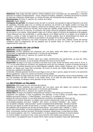 Juegos y Diná micas
64
Objetivos: Este juego permite explicar ciertas palabras poco conocidas por los pequeños, y hacerles
descubrir el objeto correspondiente : noria, máquina forrajera, trilladora. También les brinda la ocasión
de aprende a distinguir desde lejos, un campo de trigo, las remolachas de las patatas, etc..
Participantes: Mí nimo 3, máximo 16, a partir de 6 años.
Material: Papel, lápices.
Consignas de partida: Se prepara antes de salir (o durante una parada en alguna Estación) una serie
de papelitos, llevando cada uno un nombre de persona, de animal o de objeto visible a lo largo del
trayecto : niño saludando a los viajeros, señora en la ventana, perro, vaca, almiar de paja o heno, árbol
abatido, rí o, iglesia, camión en marcha, carro tirado por caballo, arado, tractor, etc..
Desarrollo: Una vez en marcha, el conductor del juego coloca los papelitos doblados en cuatro dentro
de una gorra. Los mezcla. Cada jugador coge uno o varios, según el número de jugadores y de papeles.
Todos observan por las ventanillas y, cuando alguno ve el objeto escrito en su papel, se lo enseña al
árbitro y vuelve a meter el papel en la gorra. El primer jugador que se desembaraza de todos sus
papelitos resulta ganador. El último al que todaví a le quedan en la mano, paga prenda.
Nota: Este juego mantiene a los niños tranquilos durante un buen rato, habida cuenta del tiempo
necesario para la preparación de los papeles que se puede hacer en común, de acuerdo con las
sugerencias de cada uno.
10.LA CARRERA DE LAS LETRAS
Definición: Juego de palabras
Objetivos: Formar palabras que empiecen por una letra, parta ello deben ver primero el objeto.
Desarrollar la capacidad de observación y el dominio del lenguaje.
Participantes: Mí nimo 2, máximo 10, a partir de 9 años.
Materiales: - - - - - - - - - - -
Consignas de partida: El árbitro tiene que vigilar atentamente las repeticiones, ya que los niños,
preocupados en la busca, no se acuerdan siempre de lo que ya se ha dicho.
Desarrollo: Se elige (o se saca a suertes) una letra muy usual. Evitar las letras raras como K, Ñ, W, X,
Y, Z. A una señal dada por el árbitro, los jugadores miran por los cristales, y gritan el nombre de todo lo
que ven, cuyo nombre empieza por la letra elegida (caballo, colina, arado, cisterna, etc..). No se debe
señalar un objeto que haya sido nombrado. Se suma un punto por objeto designado. Se restan dos
puntos por repetición de objeto ya
nombrado. Resulta ganador el primero que llega a cinco (o diez o quince, según el humor y la costumbre
de los jugadores). cada uno cuenta sus puntos con los dedos.
Nota: Abandonar el juego antes de cansar la atención de los más pequeños, de los menos dotados, o de
los mal situados (de diez minutos a una media hora). Si al cabo de este tiempo nadie ha obtenido
todaví a 5 puntos, se designa como ganador al que suma más.
11.DELETREAD LA PALABRA
Definición: Este juego es una variante del anterior.
Objetivos: Formar palabras que empiecen por una letra, para ello deben ver primero el objeto.
Desarrollar la capacidad de observación y el dominio del lenguaje.
Participantes: Mí nimo 2, máximo 10, a partir de 9 años.
Desarrollo: Se elige una palabra compuesta por tantas o más letras que número de
jugadores. Por ejemplo: si hay 9 jugadores. Por ejemplo: si hay 9 letras, se podrá elegir "cocodrilo",
palabra que tiene 9 letras, o "coleccionador", que tiene 13, o cualquier otra
palabra de más de 8 letras. A una señal dada por el árbitro, los jugadores miran por los
cristales para intentar descubrir un objeto cuyo nombre empiece por cada una de las letras
de la palabra elegida. Uno dice: "caballo", otro "olivo", un tercero "labrador" , etc., hasta
que la palabra elegida "coleccionador" quede completamente deletreada. Resulta evidente
que hay que seguir el orden de las letras; y no decir "labrador", por ejemplo, antes de que
las palabras que empiecen por las dos primeras letras - en nuestro caso "caballo" y "olivo" -
hayan sido encontradas. Si varios jugadores nombran objetos que empiecen por la misma
letra, únicamente cuenta el primero nombrado (excepto, desde luego, si esta letra es doble
en la misma palabra: dos C en "coleccionador"). Si dos jugadores nombran al mismo tiempo
un mismo objeto, se produce nula, y hay que encontrar otro objeto que empiece por la
misma letra. Los jugadores que no hayan dicho nada cuando la palabra haya sido deletreada
 