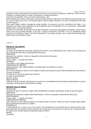 Juegos y Diná micas
7
sentido de esta comunicación es levantar el animo de una manera simpática y fraternal, hacer bromas,
(siempre y cuando estas no vayan a perjudicar a ninguna persona )
reconocer sus aportes, hacer crí ticas constructivas , etc.
Estos implica que vamos a observar a nuestro amigo secreto y todos los dí as debemos comunicarnos con
él, ( por lo menos una vez) , enviándole alguna carta o algún obsequio ( lo que la imaginación de cada
cual le sugiera).
Para hacer llegar nuestro mensaje al amigo secreto, lo enviamos con otro compañero del taller , o lo
colocamos en algún sitio especifico en que sepamos que el compañero lo va a encontrar; nadie debe
delatar quien es el amigo secreto.
El ultimo dí a del taller se descubre los amigos secretos. A la suerte, pasa algún compañero y dicen quien
cree él que es su amigo secreto, y por que ; luego se descubre si acertó o no y el verdadero amigo
secreto se manifiesta y luego a él le toca descubrir a su amigo secreto y así sucesivamente hasta que
todos hayan encontrado el suyo.
JUEGOS
PELOTA CALIENTE
DEFINICIÓN
Consiste en presentarse indicando, además del nombre, unos datos básicos por medio de una pelota que
se va lanzando entre las/os participantes del grupo.
OBJETIVOS
Aprender los nombres. Iniciar un pequeño conocimiento del grupo.
PARTICIPANTES
Grupo, clase, ... a partir de 8 años.
MATERIAL
Una pelota u otro objeto para lanzar.
CONSIGNAS DE PARTIDA
Debe hacerse lo más rápido posible. La pelota está muy caliente y quema.
DESARROLLO
En cí rculo, sentados o de pie. El animador/a explica que la persona que reciba la pelota tiene que darse a
conocer, diciendo:
El nombre con el que le gusta que la llamen.
su lugar de procedencia.
algunos gustos.
algunos deseos.
Todo eso hay que hacerlo rápido para no quemarse. Inmediatamente terminada la presentación se lanza
la pelota a otra persona que continúa el juego.
QUIEN CALLA PAGA
DEFINICIÓN
Consiste en decir el nombre o algún dato identificativo de algún participante antes de que te toquen.
OBJETIVOS
Aprender los nombres o algún dato identificativo. Iniciar un pequeño conocimiento del grupo.
PARTICIPANTES
Grupo, clase, ... a partir de 8 años.
CONSIGNAS DE PARTIDA
Debe hacerse lo más rápido posible. Si te tocan pasas al centro. Antes de inicial el juego todos deben
decir previamente el dato en cuestión.
DESARROLLO
6 participantes en cí rculo y uno en el centro. El animador/a da el nombre de una persona del circulo,
esta debe decir el nombre de otro antes de ser tocada por la que este en el centro y así sucesivamente.
En caso de ser tocado antes de responder pasa al centro.
NOTAS
Variantes:
 