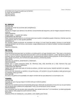 Juegos y Diná micas
8
el nombre con el que le gusta que la llamen.
su lugar de procedencia.
algunos gustos.
algunos deseos.
EL ESPEJO
DEFINICIÓN
Consiste en imitar las acciones del compañero/a.
OBJETIVOS
Percibir la imagen que damos a los demás. Conocimiento del esquema y de la imagen corporal interna y
externa.
PARTICIPANTES
Grupo, clase, ... a partir de 6 años.
CONSIGNAS DE PARTIDA
Debe hacerse lentamente en un principio para que nuestro compañero pueda imitarnos. Intentar que los
movimientos sean lo más iguales posibles.
DESARROLLO
Por parejas, desde la posición de sentados uno dirige y el otro hace de espejo, primero a nivel facial,
después también con el tronco y los brazos. Luego desde de pie con todo el cuerpo. Cambiar de papeles.
VARIANTES
Hacerlo a distancia.
ME PICA
DEFINICIÓN
Cada persona tiene que decir su nombre y a continuación un lugar donde le pica: "Soy Juan y me pica la
boca". A continuación el siguiente tiene que decir como se llamaba al anterior, y decir dónde le picaba. Él
también dice su nombre y donde le pica y así sucesivamente hasta la última persona. El último tiene que
decir desde el primero, los nombres de cada persona y dónde les picaba.
OBJETIVOS
Aprender los nombres, presentación y distensión.
PARTICIPANTES
Desde tres o cuatro personas hasta 30. Mientras más, más divertido es y más memoria hay que
desarrollar. La edad es indiferente.
CONSIGNAS DE PARTIDA
Hablar bien alto para que todo el mundo se entere, y al decir que te pica, hacerlo también con gestos.
DESARROLLO
Uno a uno van diciendo su nombre y lo que les pica, y el nombre y lo que le picaba a cada persona que
ha hablado antes que ellos.
EVALUACIÓN
Se verá si la gente se ha quedado con algún nombre de los que desconocí a al principio o no
TIERRA
DEFINICIÓN
Consiste en que el grupo diga el nombre del que recibe la pelota.
OBJETIVOS
Aprender los nombres de los componentes del grupo. Estimular la precisión en los enví os, lo cual implica
que se desarrolle o potencie la capacidad fí sica y la coordinación óculo-manual.
PARTICIPANTES
Se recomienda que los grupos sean pequeños, que oscilen entre los 7 u 8 miembros. La edad apropiada
para realizar este juego es a partir de los 4 años.
MATERIAL
Espacios libres sin obstáculo y una pelota u otro objeto para lanzar.
 