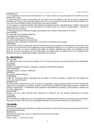 Juegos y Diná micas
9
DESARROLLO
1. Los jugadores se ponen de pie formando un cí rculo, menos uno que se queda en el centro con una
pelota en la mano.
2. Posteriormente el que se encuentra en el centro le tira la pelota a uno de los que se encuentran
alrededor de él, por lo que el grupo deberá decir al uní sono cual es el nombre del que tiene el balón, a la
vez que el grupo deberá rodear a la persona que posea el balón.
3. Si el grupo no conoce el nombre del miembro que posee el balón, éste tendrá que castigar al grupo de
alguna manera: Andar en cí rculo, sentarse en el suelo, andar en cí rculo a cuatro patas... y decirle al
grupo cual es su nombre.
4. Posteriormente se reanuda el juego colocándose otro miembro del grupo en el centro.
EVALUACIÓN
Se evaluarán los siguientes aspectos:
Capacidad de memorización.
Los reflejos que posea el individuo.
El grado de participación del alumnado.
Valoración de la actividad realizada por el docente y el discente en la puesta.
VARIANTES
Para Infantil y Primer y Segundo ciclo de Primaria se aconseja realizar la actividad tal y como está. Para
el Tercer ciclo de Primaria, las modificaciones que podemos realizar son, en cuanto a lo que tienen que
decir en voz alta, en vez de pedirles que digan el nombre, pedirles que digan una cualidad de esa
persona. A los de Secundaria se les puede pedir que digan tanto un defecto como una cualidad de la
persona a la que va destinada el balón, además de su nombre.
EL PROTOCOLO
DEFINICIÓN
En subgrupos cada uno tiene que pensar en una forma de saludo y por grupos tienen que representar
ese saludo.
OBJETIVOS
Enseñar a trabajar en equipo. Conseguir individuos socialmente eficaces.
PARTICIPANTES
Cualquier edad, y número indefinido.
MATERIAL
No precisa material alguno.
CONSIGNAS
Todos los miembros de los subgrupos han de saber su forma de saludo, y todos han de respetar los
turnos de representación.
DESARROLLO
El primer paso consistirá en dividir el grupo en subgrupos. Cada subgrupo tendrá el mismo número de
integrantes. Se dejará un máximo de diez minutos para que todos los subgrupos piensen e inventen el
saludo a representar. Y finalmente cada subgrupo representará su saludo, y practicarán su saludo con
los otros subgrupos.
EVALUACIÓN
Bastará con que cada miembro del subgrupo se relacione con los demás practicando su saludo
inventado.
VARIANTES
No se dividen en subgrupos, sino individualmente, dependerá del número de miembros que constituyan
el grupo principal, esto es menos aconsejable porque es menos favorecedor de la socialización.
TELARAÑA
DEFINICIÓN
Consiste en presentarse utilizando una bola de estambre o ovillo de lana que se va lanzando entre las/os
participantes del grupo.
OBJETIVOS
Aprender los nombres. Iniciar un pequeño conocimiento del grupo.
PARTICIPANTES
Grupo, clase, ... a partir de 4 años.
 