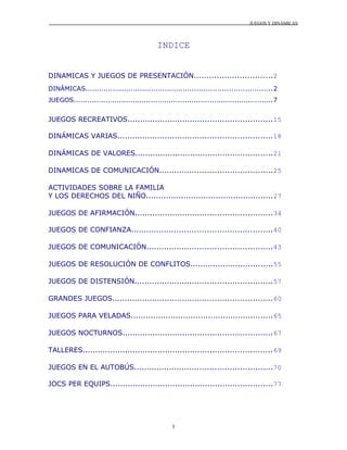 JUEGOS Y DINÁMICAS
INDICE
DINAMICAS Y JUEGOS DE PRESENTACIÓN...............................2
DINÁMICAS..................................................................................2
JUEGOS........................................................................................7
JUEGOS RECREATIVOS..........................................................15
DINÁMICAS VARIAS..............................................................18
DINÁMICAS DE VALORES.......................................................21
DINAMICAS DE COMUNICACIÓN.............................................25
ACTIVIDADES SOBRE LA FAMILIA
Y LOS DERECHOS DEL NIÑO...................................................27
JUEGOS DE AFIRMACIÓN.......................................................34
JUEGOS DE CONFIANZA........................................................40
JUEGOS DE COMUNICACIÓN..................................................43
JUEGOS DE RESOLUCIÓN DE CONFLITOS.................................55
JUEGOS DE DISTENSIÓN.......................................................57
GRANDES JUEGOS................................................................60
JUEGOS PARA VELADAS.........................................................65
JUEGOS NOCTURNOS............................................................67
TALLERES............................................................................69
JUEGOS EN EL AUTOBÚS.......................................................70
JOCS PER EQUIPS.................................................................77
1
 