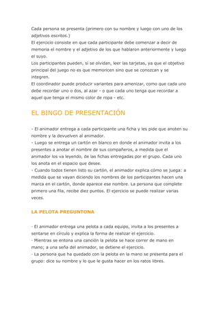 Cada persona se presenta (primero con su nombre y luego con uno de los
adjetivos escritos.)
El ejercicio consiste en que cada participante debe comenzar a decir de
memoria el nombre y el adjetivo de los que hablaron anteriormente y luego
el suyo.
Los participantes pueden, si se olvidan, leer las tarjetas, ya que el objetivo
principal del juego no es que memoricen sino que se conozcan y se
integren.
El coordinador puede producir variantes para amenizar, como que cada uno
debe recordar uno o dos, al azar - o que cada uno tenga que recordar a
aquel que tenga el mismo color de ropa - etc.


EL BINGO DE PRESENTACIÓN

- El animador entrega a cada participante una ficha y les pide que anoten su
nombre y la devuelven al animador.
- Luego se entrega un cartón en blanco en donde el animador invita a los
presentes a anotar el nombre de sus compañeros, a medida que el
animador los va leyendo, de las fichas entregadas por el grupo. Cada uno
los anota en el espacio que desee.
- Cuando todos tienen listo su cartón, el animador explica cómo se juega: a
medida que se vayan diciendo los nombres de los participantes hacen una
marca en el cartón, donde aparece ese nombre. La persona que complete
primero una fila, recibe diez puntos. El ejercicio se puede realizar varias
veces.


LA PELOTA PREGUNTONA


· El animador entrega una pelota a cada equipo, invita a los presentes a
sentarse en círculo y explica la forma de realizar el ejercicio.
· Mientras se entona una canción la pelota se hace correr de mano en
mano; a una seña del animador, se detiene el ejercicio.
· La persona que ha quedado con la pelota en la mano se presenta para el
grupo: dice su nombre y lo que le gusta hacer en los ratos libres.
 