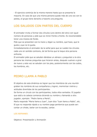 · El ejercicio continúa de la misma manera hasta que se presenta la
mayoría. En caso de que una misma persona quede más de una vez con la
pelota, el grupo tiene derecho a hacerle una pregunta.



LOS SALUDOS CON PARTES DEL CUERPO

El animador invita a formar dos círculos (uno dentro del otro) con igual
número de personas y pide que se miren frente a frente. Es recomendable
tener una música de fondo.
Pide que se presenten con la mano y digan su nombre, qué hace, que le
gusta y que no le gusta.
Inmediatamente el animador da la señal para que se rueden los círculos
cada uno en sentido contrario, de tal forma que le toque otra persona
enfrente.
El animador pide que se saluden dándose un abrazo y pregunten a la otra
persona las mismas preguntas que hicieron antes, después vuelven a girar
de nuevo y esta vez se saludan con los pies, posteriormente con los codos,
los hombros, etc.




PEDRO LLAMA A PABLO

El objetivo de esta dinámica es lograr que los miembros de una reunión
graben los nombres de sus compañeros y logren, memorizar rostros y
actitudes divertidas de los participantes.
Se forma un círculo con los participantes, todos ellos sentados. El jugador
que está a la cabeza comienza diciendo su nombre y llamando a otro
jugador, ejemplo: "Pedro llama a María",
María responde "Maria llama a Juan", Juan dice "Juan llama a Pablo", etc.
El que no responda rápido a su nombre paga penitencia que puede ser:
contar un chiste, bailar con la escoba, cantar.


LOS REFRANES


Objetivo: Presentación y Animación
 